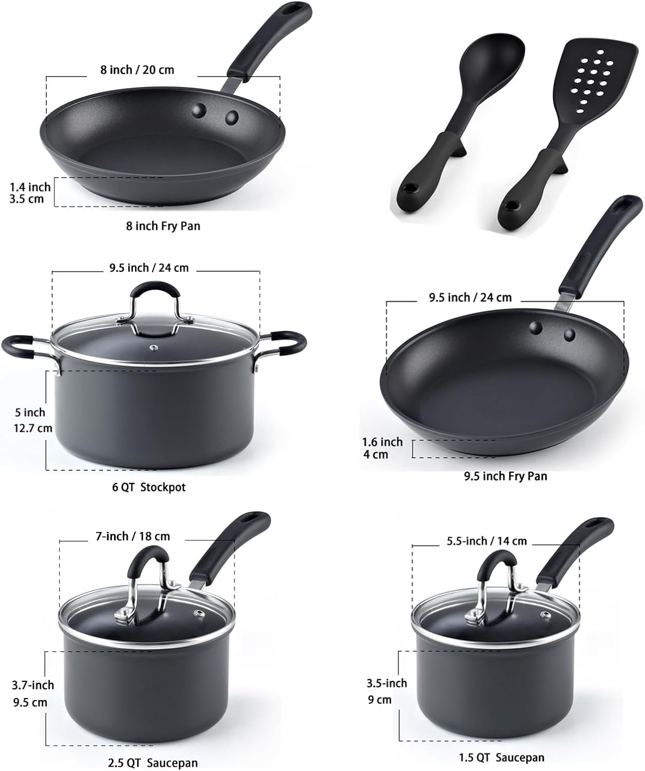 8 inch / 20 cm  
1.4 inch / 3.5 cm  
8 inch Fry Pan  

9.5 inch / 24 cm  
1.6 inch / 4 cm  
9.5 inch Fry Pan  

5 inch / 12.7 cm  
6 QT Stockpot  

7-inch / 18 cm  
3.7-inch / 9.5 cm  
2.5 QT Saucepan  

5.5-inch / 14 cm  
3.5-inch / 9 cm  
1.5 QT Saucepan