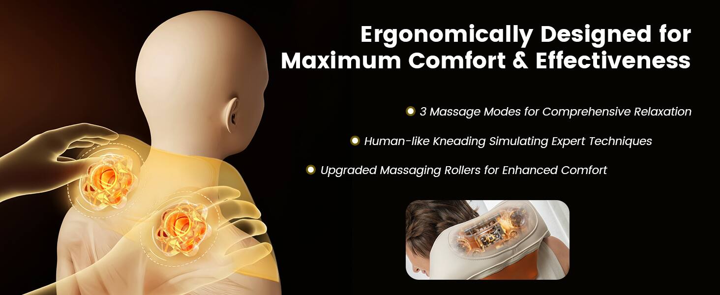 Ergonomically Designed for Maximum Comfort & Effectiveness

- 3 Massage Modes for Comprehensive Relaxation
- Human-like Kneading Simulating Expert Techniques
- Upgraded Massaging Rollers for Enhanced Comfort