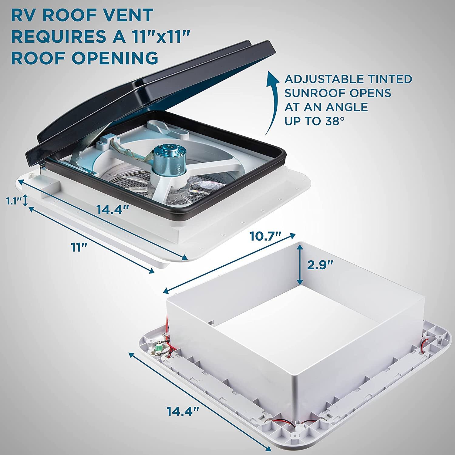 RV ROOF VENT REQUIRES A 11"x11" ROOF OPENING
ADJUSTABLE TINTED SUNROOF OPENS AT AN ANGLE UP TO 38°
1.1" 14.4" 11" 10.7" 2.9" 14.4"