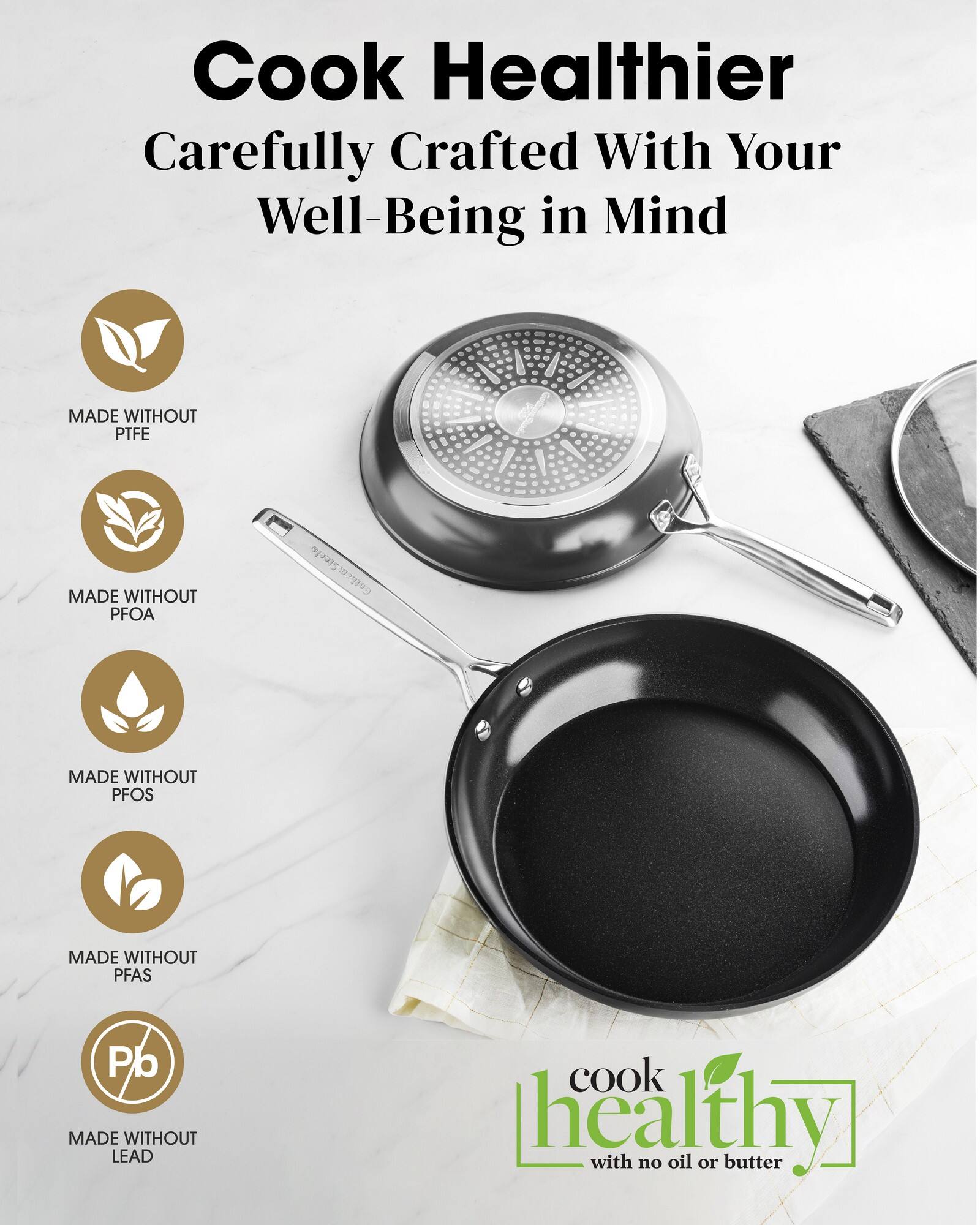 Cook Healthier Carefully Crafted With Your Well-Being in Mind

MADE WITHOUT PTFE
MADE WITHOUT PFOA
MADE WITHOUT PFOS
MADE WITHOUT PFAS
MADE WITHOUT LEAD
cook healthy with no oil or butter