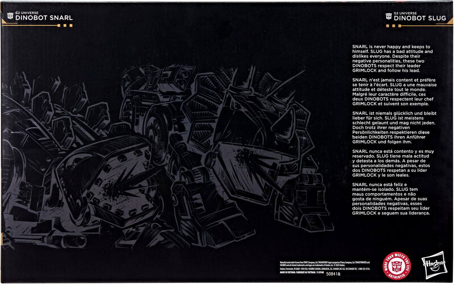 **G2 Universe Dinobot Snarl**

**G2 Universe Dinobot Slug**

**Snarl** is never happy and keeps to himself. **Slug** has a bad attitude and dislikes everyone. Despite their negative personalities, these two Dinobots respect their leader **Grimlock** and follow his lead.

**Snarl** n'est jamais content et préfère se tenir à l'écart. **Slug** a une mauvaise attitude et déteste tout le monde. Malgré leur caractère difficile, ces deux Dinobots respectent leur chef **Grimlock** et suivent son exemple.

**Snarl** ist niemals glücklich und bleibt lieber für sich. **Slug** ist meistens schlecht gelaunt und mag nicht jeden. Doch trotz ihrer negativen Persönlichkeiten respektieren diese beiden Dinobots ihren Anführer **Grimlock** und folgen ihm.

**Snarl** nunca está contento y es muy reservado. **Slug** tiene una actitud mala y detesta a los demás. A pesar de sus personalidades negativas, estos dos Dinobots respetan a su líder **Grimlock** y le son leales.

**Snarl