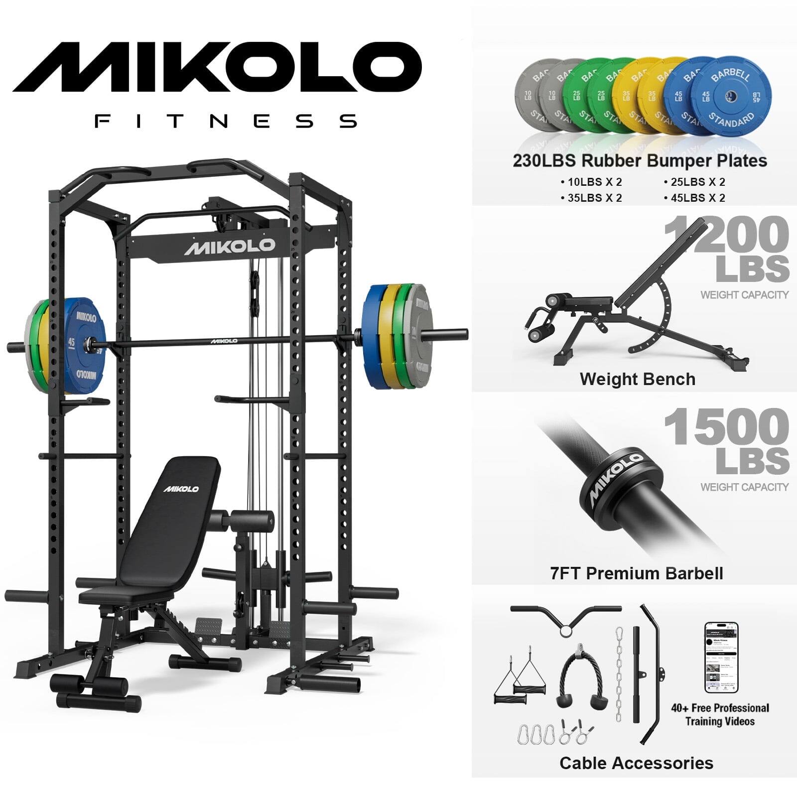 MIKOLLO FITNESS

230LBS Rubber Bumper Plates
- 10LBS x 2
- 25LBS x 2
- 35LBS x 2
- 45LBS x 2
1200 LBS WEIGHT CAPACITY

MIKOLLO Weight Bench
1500 LBS WEIGHT CAPACITY

7FT Premium Barbell

40+ Free Professional Training Videos

Cable Accessories