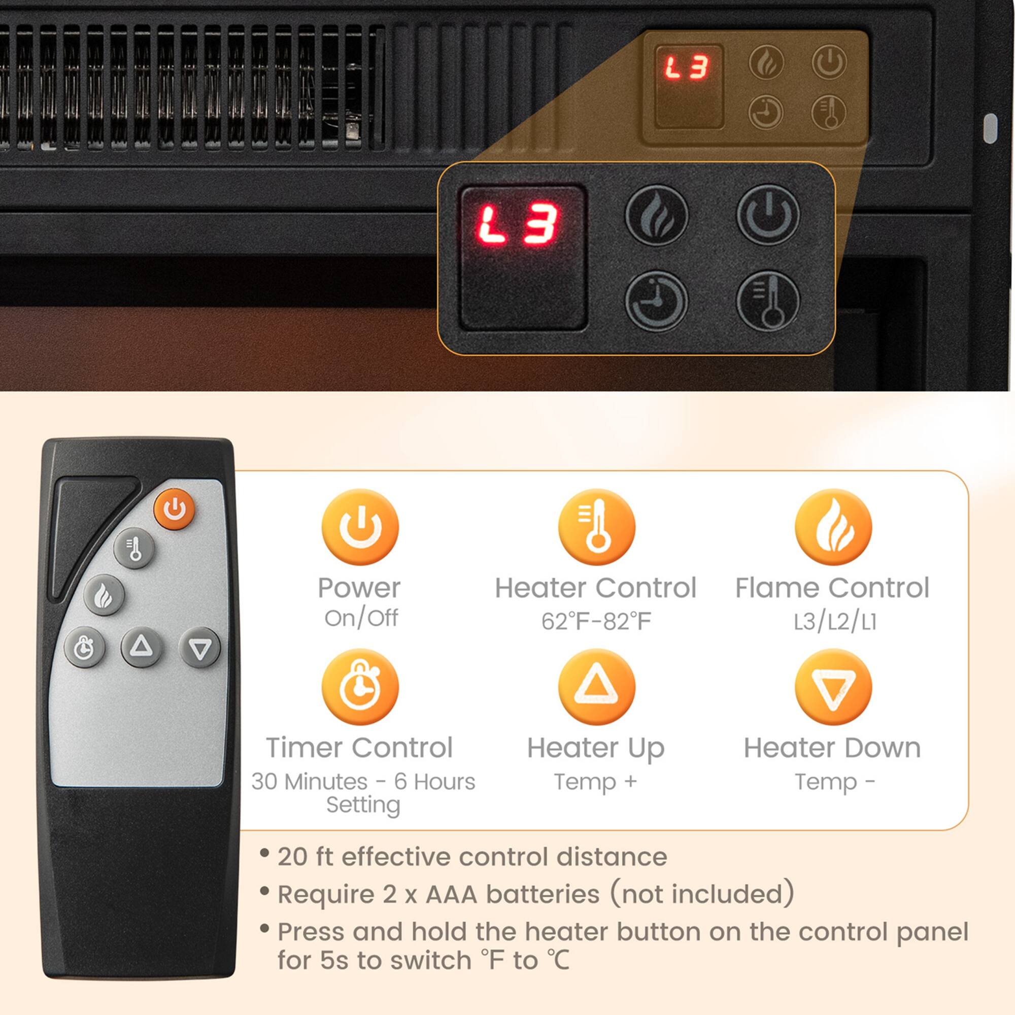L3 Power On/Off Off Heater Control Flame Control 62F-82F L3/12/L1 Timer Control 30 Minutes - 6 Hours Setting Heater Up Temp + Heater Down Temp - 20 ft effective control distance Require 2 x AAA batteries (not included) Press and hold the heater button on the control panel for 5s to switch F to C

- Power On/Off
- Heater Control 62°F-82°F
- Flame Control L3/L2/L1
- Timer Control 30 Minutes - 6 Hours Setting
- Heater Up Temp +
- Heater Down Temp -
- 20 ft effective control distance
- Require 2 x AAA batteries (not included)
- Press and hold the heater button on the control panel for 5s to switch °F to °C