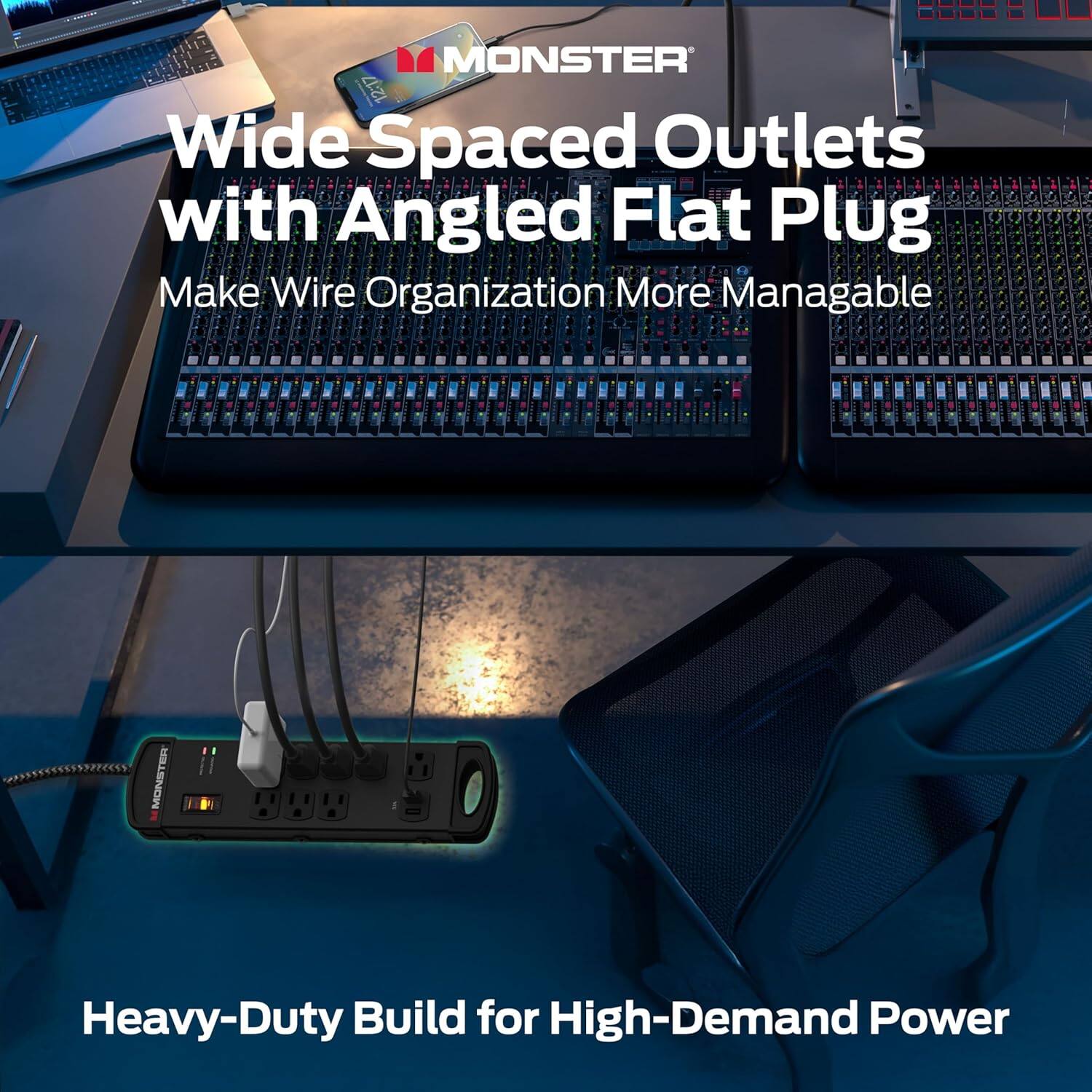 MONSTER

Wide Spaced Outlets with Angled Flat Plug  
Make Wire Organization More Manageable

Heavy-Duty Build for High-Demand Power