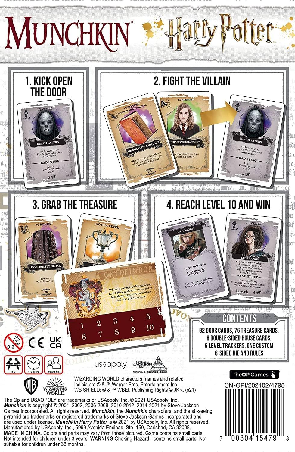 Munchkin Harry Potter

1. KICK OPEN THE DOOR
2. FIGHT THE VILLAIN
3. GRAB THE TREASURE
4. REACH LEVEL 10 AND WIN

BONUS LEVEL 1: FORTGABBOYORGIPL +2
BONUS LEVEL 2: EATERS STUFF +2
BONUS LEVEL 3: GRYFFINDOR COMBAT

CONTENTS:
92 DOOR CARDS, 76 TREASURE CARDS, 6 DOUBLE-SIDED HOUSE CARDS, 6 LEVEL TRACKERS, ONE CUSTOM 6-SIDED DIE AND RULES

usaopoly
www.ajgames.com

TheOP.Games

WIZARDING WORLD characters, names and related indicia © & ™ Warner Bros. Entertainment Inc. CN-GPI/202102/4798

WIZARDING WORLD The Op and USAOPOLY trademarks USAopoly, Inc. 2021 USAopoly, Inc. Munchkin copyright 2001, 2002, 2006-2008, 2010-2012, 20