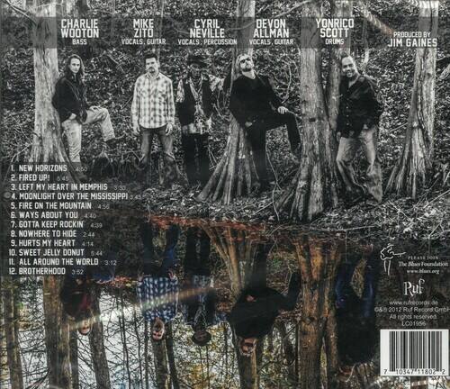 **CHARLIE WOOTON**  
BASS  

**MIKE ZITO**  
VOCALS, GUITAR  

**CYNIL DEVON**  
VOCALS, PERCUSSION  

**NEVILLE ALLMAN**  
VOCALS, GUITAR  

**YONRICO SCOTT**  
DRUMS  

**PRODUCED BY**  
JIM GAINES  

---

**TRACK LISTING**  

1. NEW HORIZONS  
   4:50  

2. FIRED UP!  
   5:45  

3. LEFT MY HEART IN MEMPHIS  
   3:30  

4. MOONLIGHT OVER THE MISSISSIPPI  
   3:45  

5. FIRE ON THE MOUNTAIN  
   4:56  

6. WAYS ABOUT YOU  
   4:40  

7. GOTTA KEEP ROCKIN  
   4:39  

8. NOWHERE TO HIDE  
   2:44  

9. HURTS MY HEART  
   4:14  

10. SWEET JELLY DONUT  
    5:44  

11. ALL