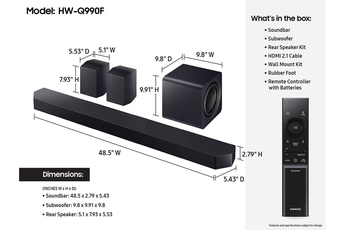 Model: HW-Q990F
What's in the box:
- 5.53" D
- 7.93" H
- 5.1" W
- 9.8" D
- 9.91" H
- 9.8" W
- Soundbar
- Subwoofer
- Rear Speaker Kit
- HDMI 2.1 Cable
- Wall Mount Kit
- Rubber Foot
- Remote Controller with Batteries
- CEU SOUND - i 48.5" W x 2.79" H - UA WOOFER CNRE
Dimensions:
- Soundbar: 48.5 x 2.79 x 5.43
- Subwoofer: 9.8 x 9.91 x 9.8
- Rear Speaker: 5.1 x 7.93 x 5.53
Features and specifications subject to change.