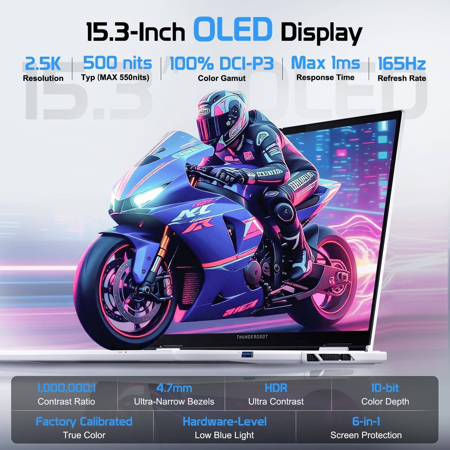 15.3-Inch OLED Display  
2.5K Resolution  
500 nits Typ (MAX 550nits)  
100% DCI-P3 Color Gamut  
165Hz Refresh Rate  
Max 1ms Response Time  
1,000,000:1 Contrast Ratio  
4.7mm Ultra-Narrow Bezels  
HDR Ultra Contrast  
10-bit Color Depth  
Factory Calibrated True Color  
Hardware-Level Low Blue Light  
6-in-1 Screen Protection