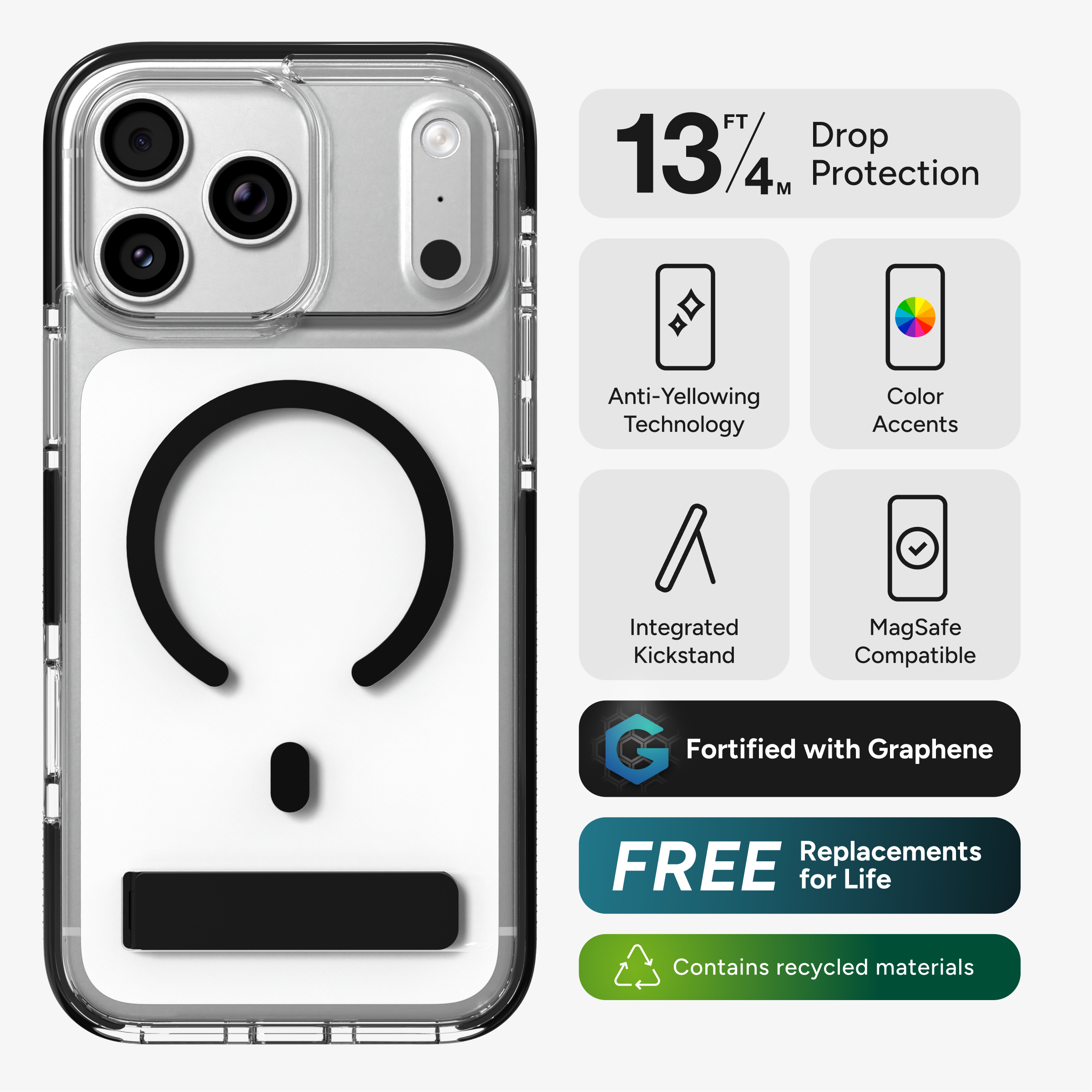 13 FT / 4 M Drop Protection  
Anti-Yellowing Technology  
Color Accents  
Integrated Kickstand  
MagSafe Compatible  
Fortified with Graphene  
FREE Replacements for Life  
Contains recycled materials