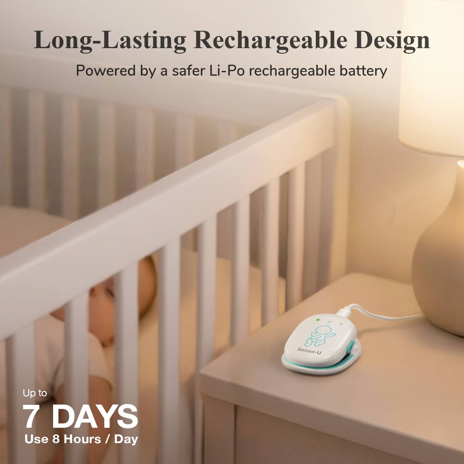 Long-Lasting Rechargeable Design  
Powered by a safer Li-Po rechargeable battery  

Up to 7 DAYS  
Use 8 Hours / Day