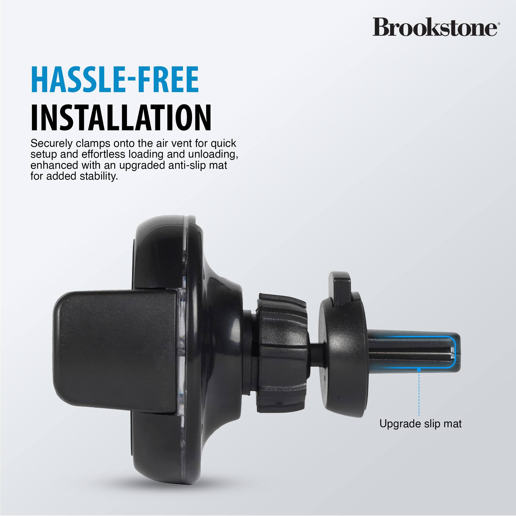 Brookstone HASSLE-FREE INSTALLATION
Securely clamps onto the air vent for quick setup and effortless loading and unloading, enhanced with an upgraded anti-slip mat for added stability.
Upgrade slip mat