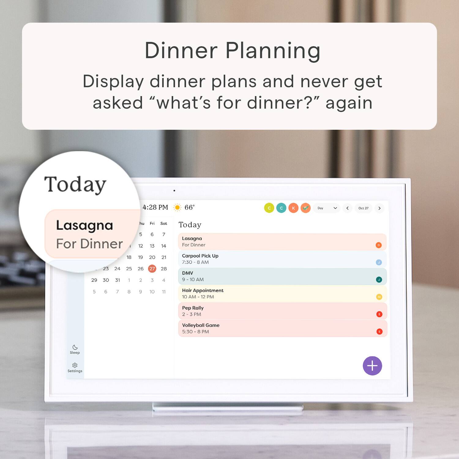 Dinner Planning Display dinner plans and never get asked "what's for dinner?" again Today 4:28 PM 66 C C E Cay 4 des  Lasagna For Dinner - 18 21 24 25 29 30 31 - Pe 5 12 19 26 2 E & 15 20 27 3 Set 7 16 21 28 4 Today Lasagna For Dinner Corpool Pick Up 7.0 E AM DMV 10 AM 5 6 7 8 9 10 18 Hevir Appointment 10 AM 12 PM Pep Rally 2 3 PM 1 Volleyball Game 5:30 PM Sheaga Settings +