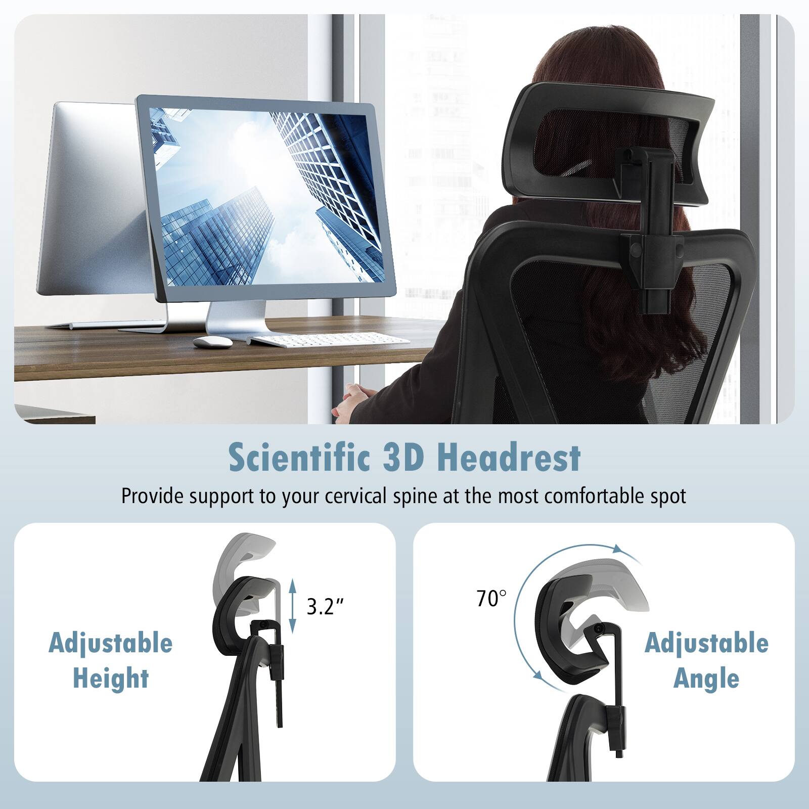 Scientific 3D Headrest: Provide support to your cervical spine at the most comfortable spot. Adjustable Height: 3.2" - 70. Adjustable Angle: 0 - 90.