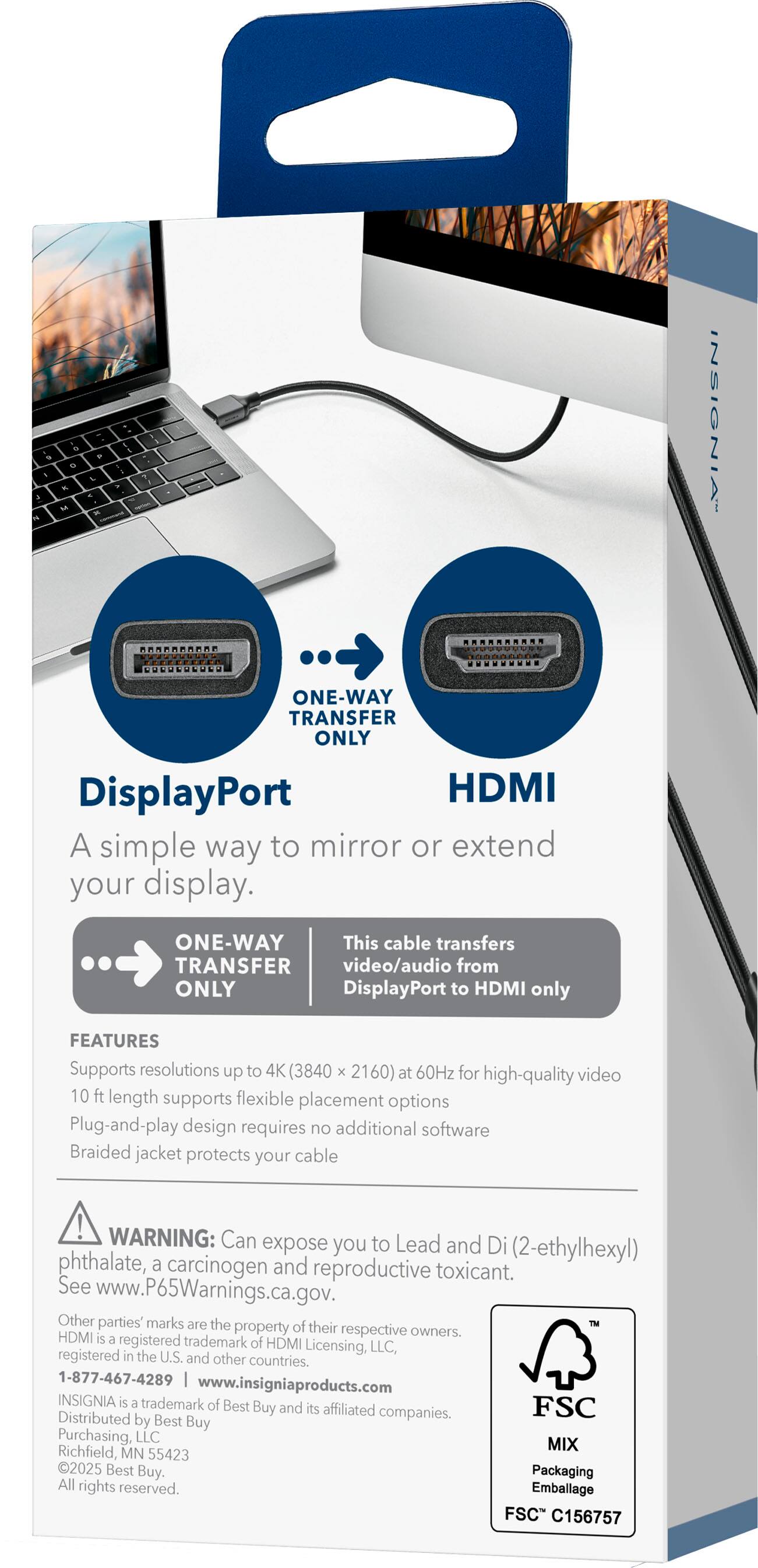 **DisplayPort to HDMI**

A simple way to mirror or extend your display.

**ONE-WAY TRANSFER ONLY**

This cable transfers video/audio from DisplayPort to HDMI only.

**FEATURES**

- Supports resolutions up to 4K (3840 x 2160) at 60Hz for high-quality video
- 10 ft length supports flexible placement options
- Plug-and-play design requires no additional software
- Braided jacket protects your cable

**WARNING:** Can expose you to Lead and Di (2-ethylhexyl) phthalate, a carcinogen and reproductive toxicant. See www.P65Warnings.ca.gov.

Other parties' marks are the property of their respective owners. HDMI is a registered trademark of HDMI Licensing, LLC registered in the U.S. and other countries.

1-877-467-4289  
www.insigniaproducts.com

INSIGNIA is a trademark of Best Buy and its affiliated companies. Distributed by Best Buy Purchasing, LLC  
Richfield, MN 55423  
2025 Best Buy. Packaging All rights reserved.

FSC  
MIX  
Richfield MN 55423  
F