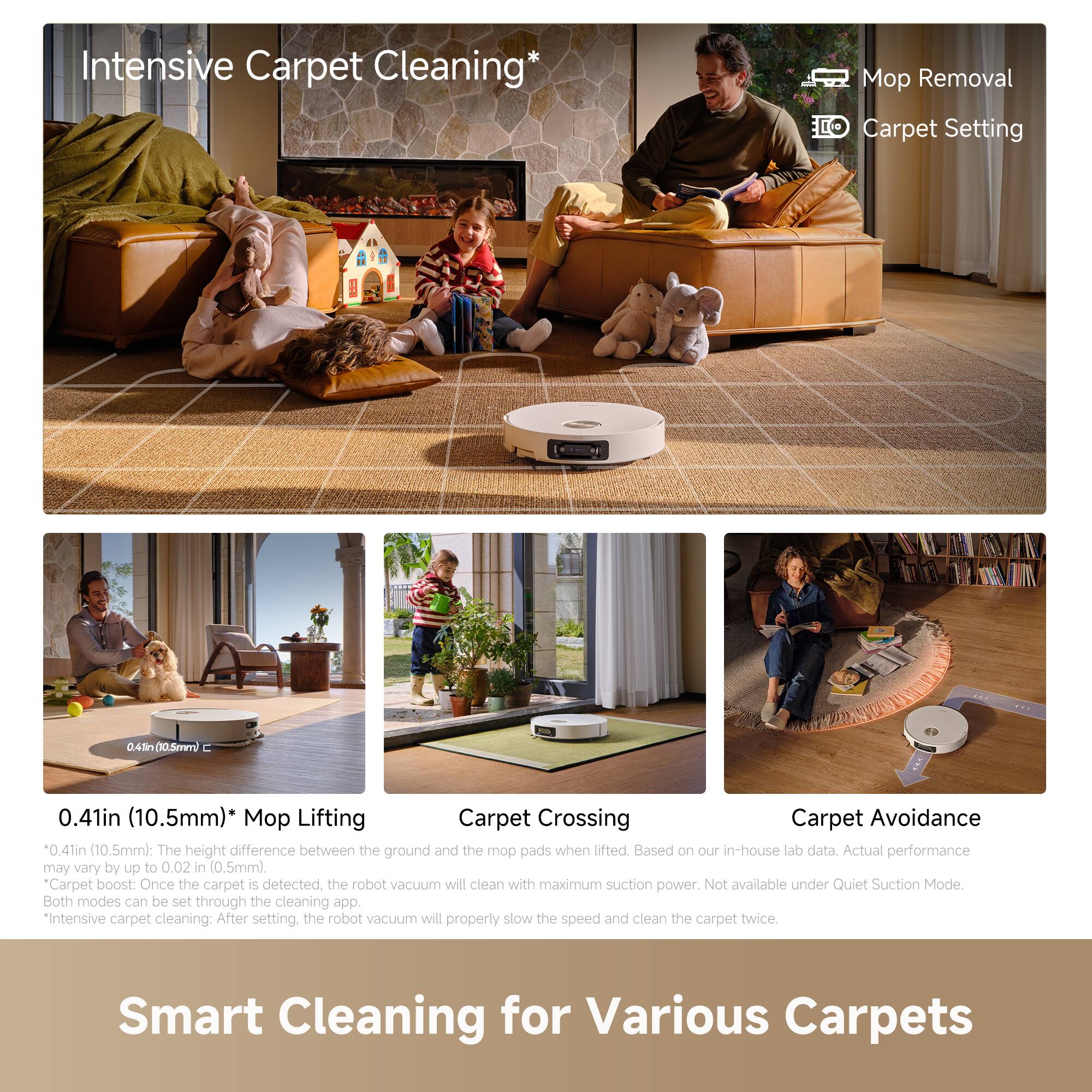 Intensive Carpet Cleaning*

Mop Removal  
Carpet Setting

0.41in (10.5mm)* Mop Lifting  
0.41in (10.5mm): The height difference between the ground and the mop pads when lifted. May vary by up to 0.02 in (0.5mm).

Carpet Crossing  
Carpet Avoidance  
The height difference between the ground and the mop pads when lifted. Based on our in-house lab data. Actual performance may vary.

Carpet boost: Once the carpet is detected, the robot vacuum will clean with maximum suction power. Not available under Quiet Suction Mode. Both modes can be set through the cleaning app.

*Intensive carpet cleaning: After setting, the robot vacuum will properly slow the speed and clean the carpet twice.

Smart Cleaning for Various Carpets