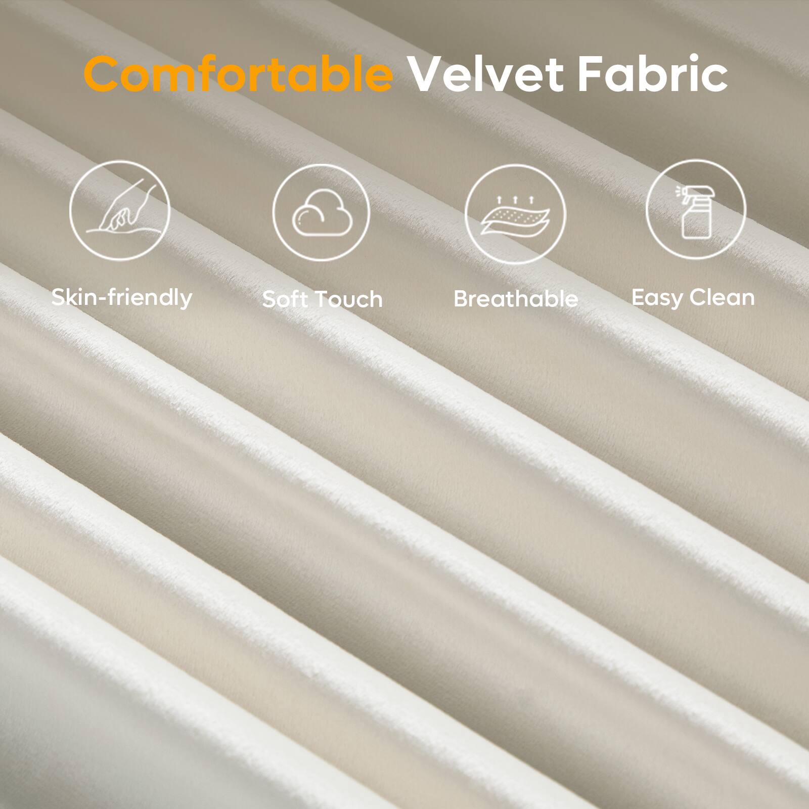 Comfortable Velvet Fabric

- Skin-friendly
- Soft Touch
- Breathable
- Easy Clean
