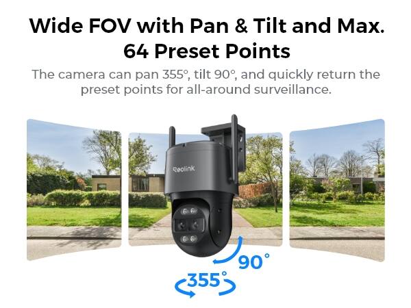 Wide FOV with Pan & Tilt and Max. 64 Preset Points  
The camera can pan 355°, tilt 90°, and quickly return the preset points for all-around surveillance.  
Reolink  
355  
90