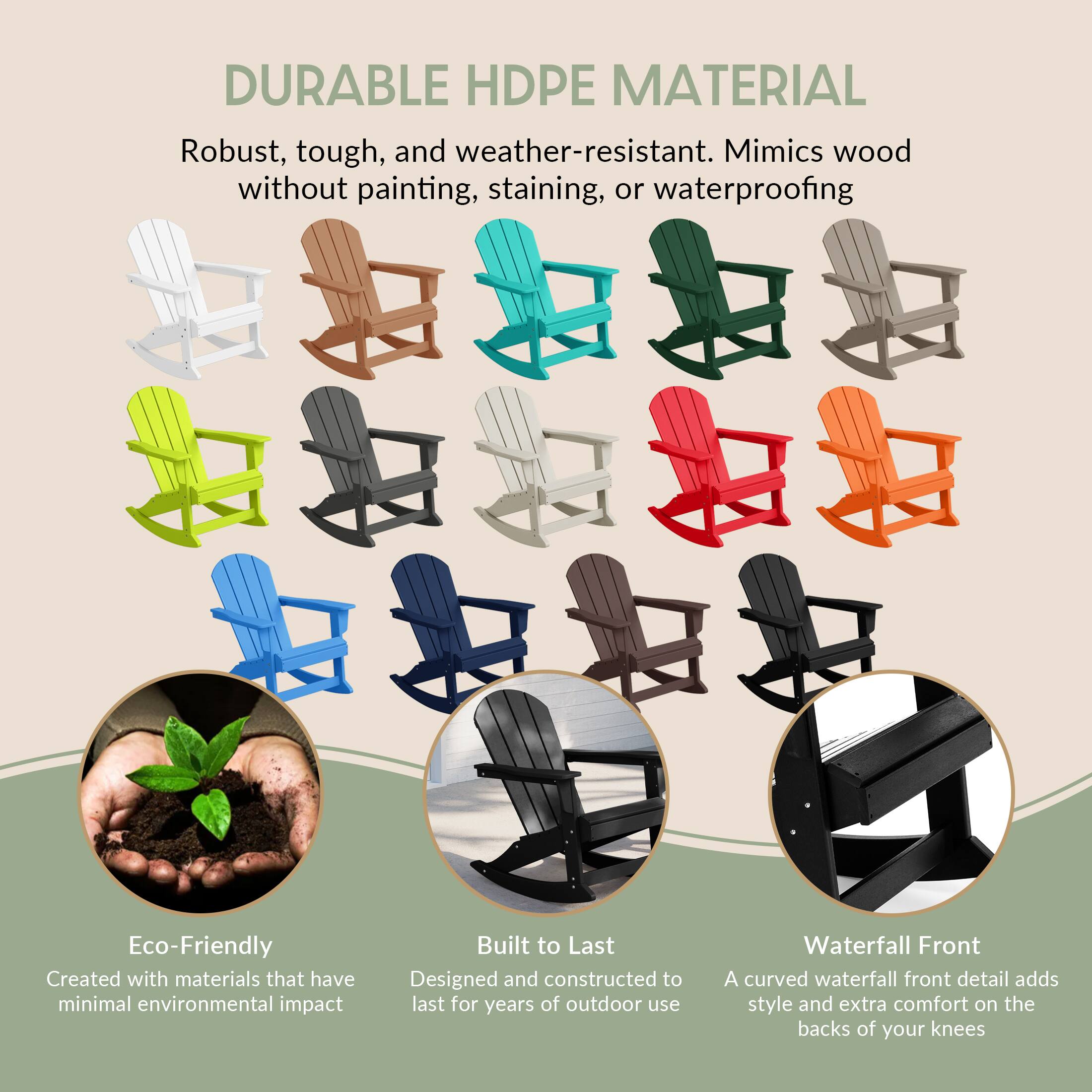 DURABLE HDPE MATERIAL  
Robust, tough, and weather-resistant. Mimics wood without painting, staining, or waterproofing.

Eco-Friendly  
Created with materials that have minimal environmental impact.

Built to Last  
Designed and constructed to last for years of outdoor use.

Waterfall Front  
A curved waterfall front detail adds style and extra comfort on the backs of your knees.