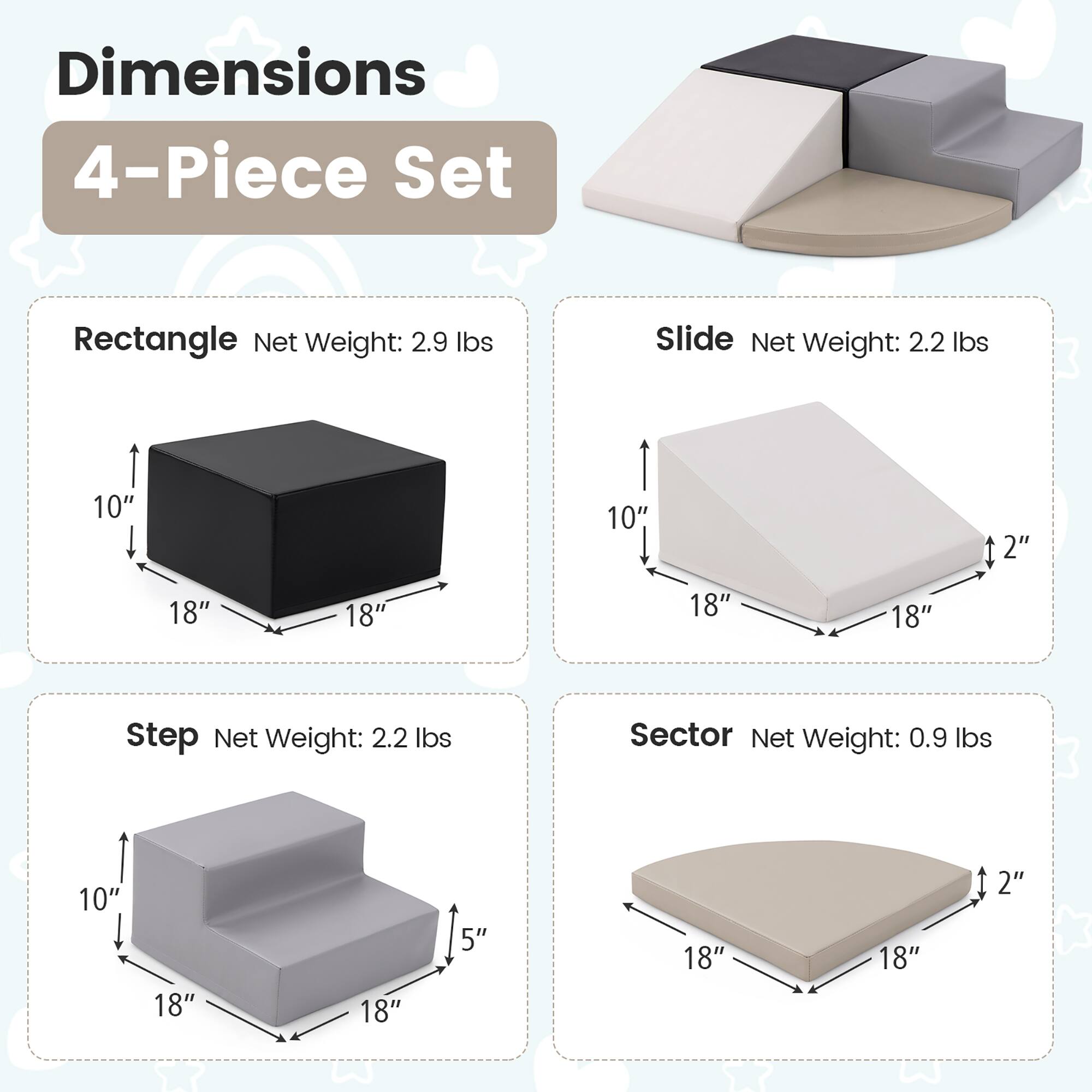 Dimensions  
4-Piece Set  

Rectangle  
Net Weight: 2.9 lbs  
10" x 18" x 18"  

Slide  
Net Weight: 2.2 lbs  
10" x 18" x 18" x 2"  

Step  
Net Weight: 2.2 lbs  
10" x 18" x 18" x 5"  

Sector  
Net Weight: 0.9 lbs  
18" x 18" x 2"