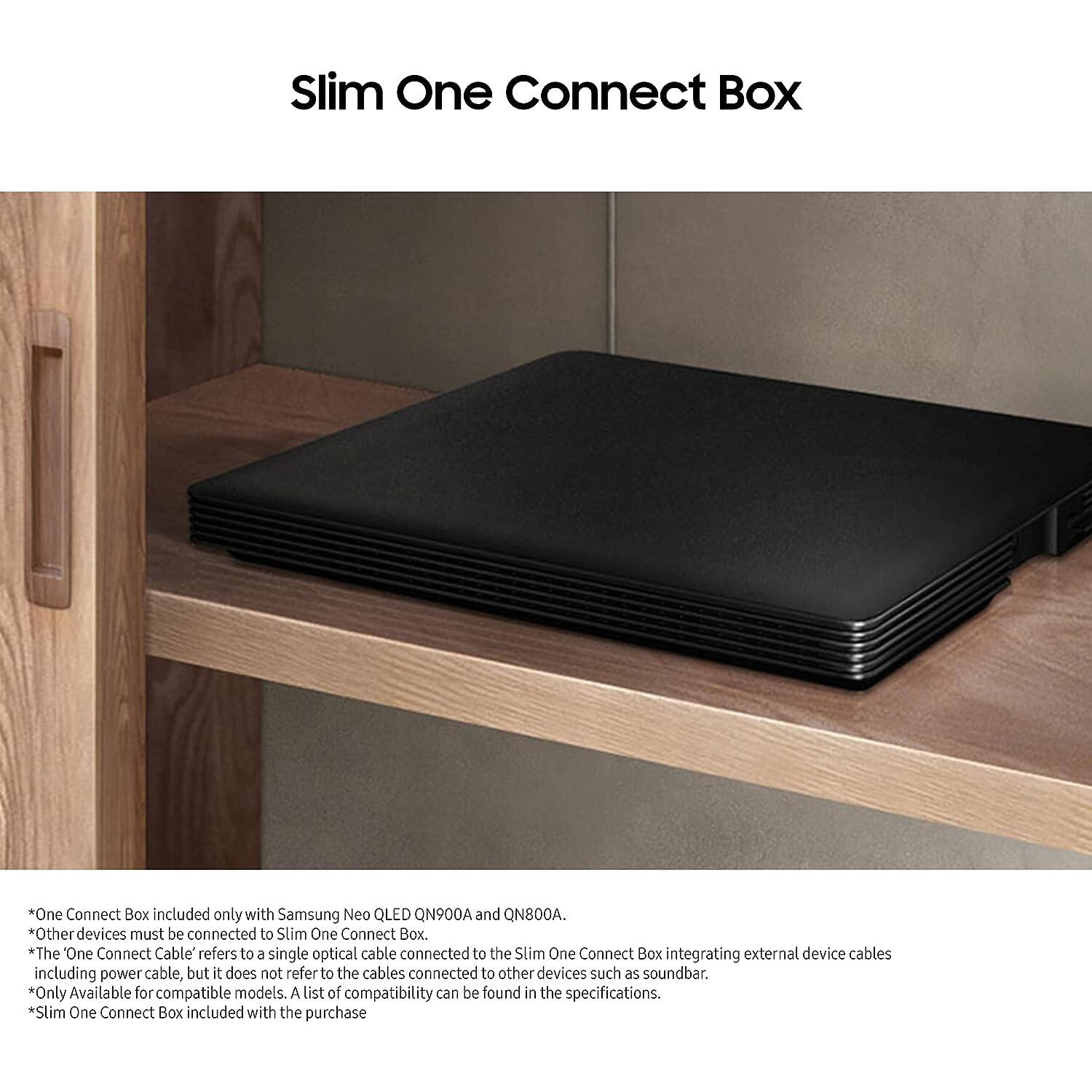 Slim One Connect Box
*One Connect Box included only with Samsung Neo QLED QN900A and QN800A.
*Other devices must be connected to Slim One Connect Box.
*The One Connect Cable refers to a single optical cable connected to the Slim One Connect Box integrating external device cables including power cable, but it does not refer to the cables connected to other devices such as soundbar.
*Only Available for compatible models. A list of compatibility can be found in the specifications.
*Slim One Connect Box included with the purchase