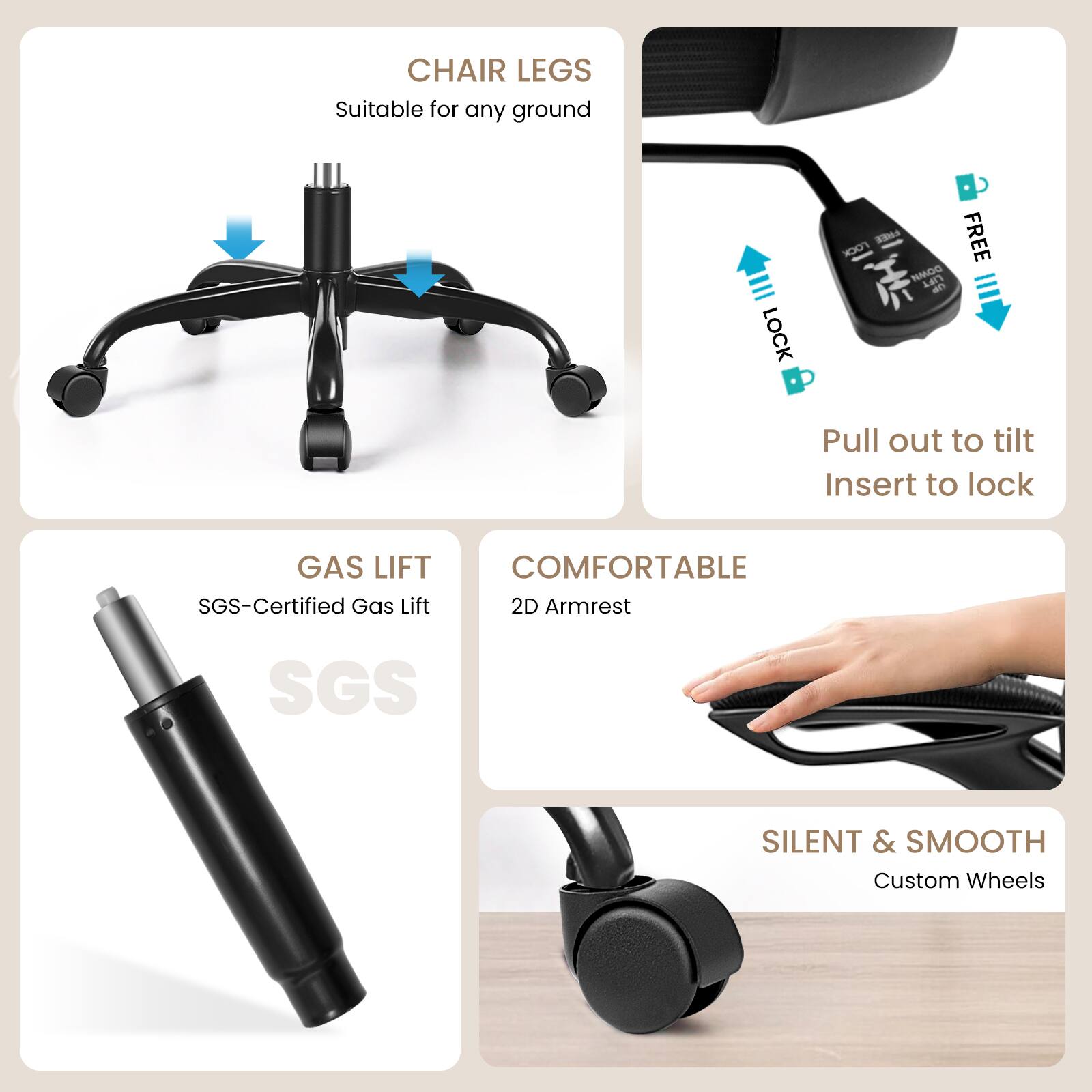 - **CHAIR LEGS**  
  Suitable for any ground

- **GAS LIFT**  
  SGS-Certified Gas Lift

- **COMFORTABLE**  
  2D Armrest

- **SILENT & SMOOTH**  
  Custom Wheels

- **LOCK**  
  Pull out to tilt  
  Insert to lock