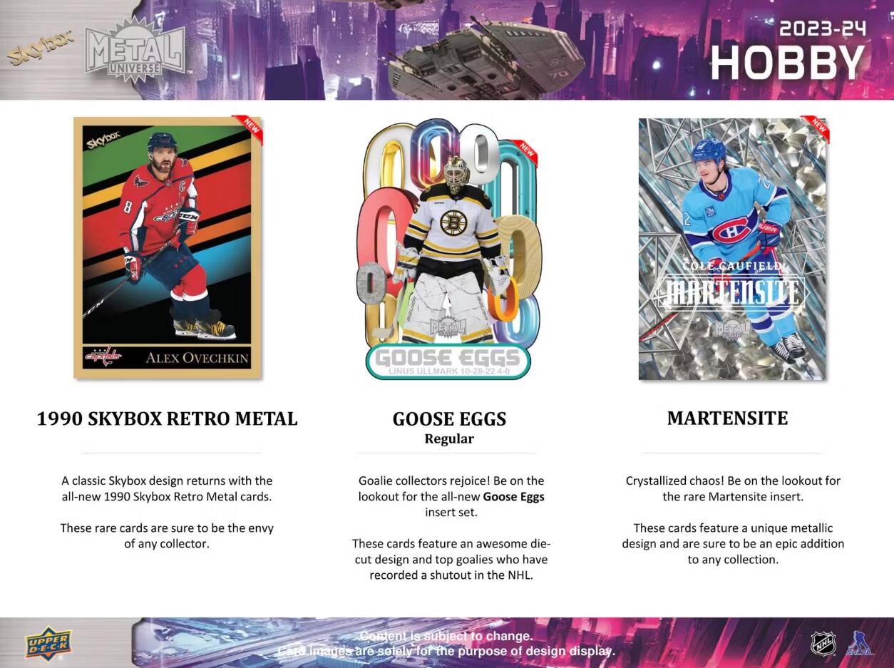 SKYBOX METAL UNIVERSE  
2023-24 HOBBY  

NEW  
NEW  
NEW  

8  
2  

ALEX OVECHKIN  
METAL GOOSE EGGS LINUS ULLMARK 10-28-22 4-0  
COLE CAUFIELD MARTENSITE METAL  

1990 SKYBOX RETRO METAL  
GOOSE EGGS Regular  
MARTENSITE  

A classic Skybox design returns with the all-new 1990 Skybox Retro Metal cards. These rare cards are sure to be the envy of any collector.  

Goalie collectors rejoice! Be on the lookout for the all-new Goose Eggs insert set. These cards feature an awesome die-cut design and top goalies who have recorded a shutout in the NHL.  

Crystallized chaos! Be on the lookout for the rare Martensite insert. These cards feature a unique metallic design and are sure to be an epic addition to any collection.  

UPPER D.E.C.K  
Content is subject to change. Card images are solely-for the purpose of design display.  

NHL CHIPP
