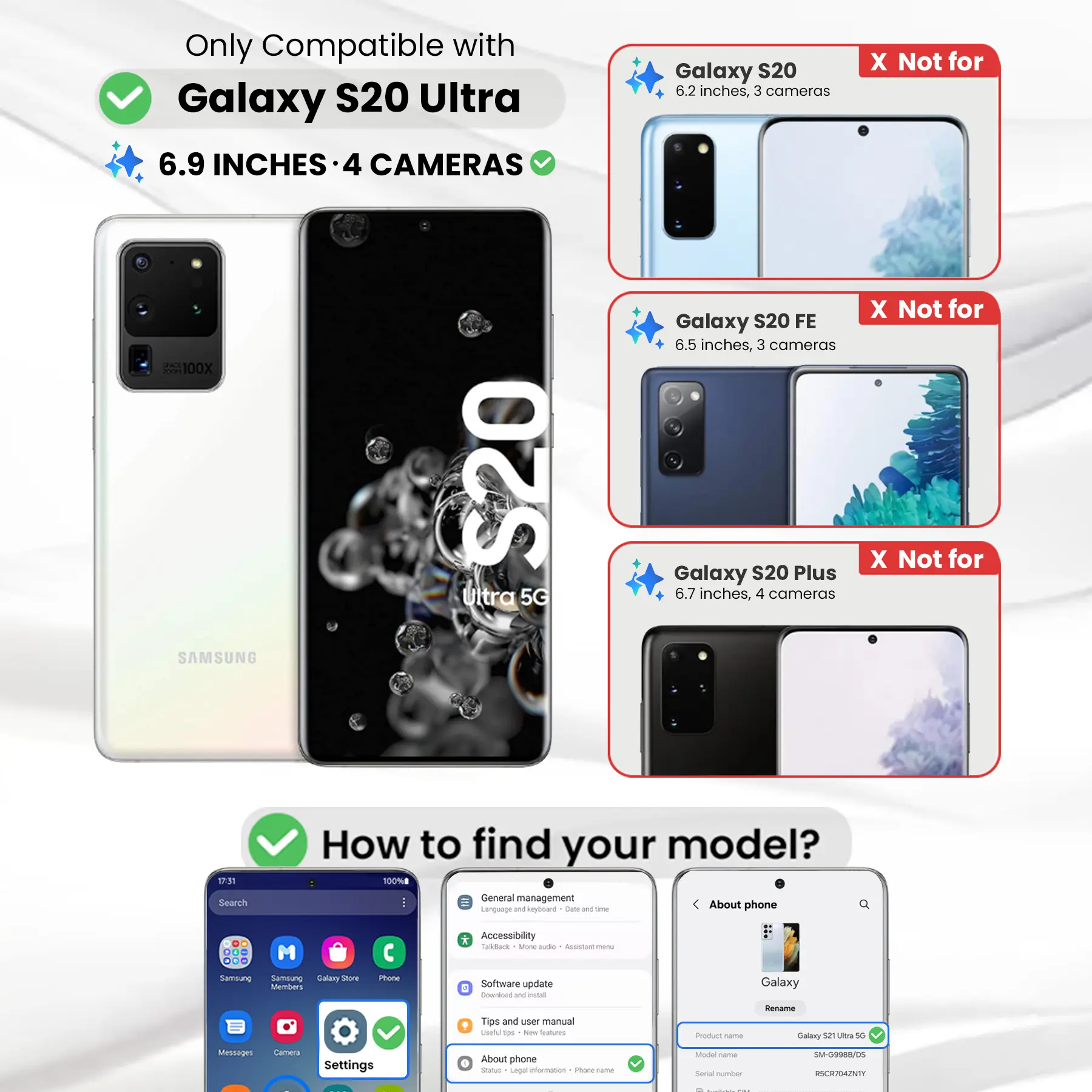 Only Compatible with Galaxy S20 Ultra  
6.9 INCHES • 4 CAMERAS  
300 100X Ultra S20 5G SAMSUNG

Galaxy S20  
6.2 inches, 3 cameras  
X Not for

Galaxy S20 FE  
6.5 inches, 3 cameras  
X Not for

Galaxy S20 Plus  
6.7 inches, 4 cameras  
X Not for

How to find your model?  
100%

Search  
General management  
Language and keyboard  
Date and time  
About phone

DO M ...  
Samsung  
Samsung Galaxy Store  
Members  
Phone  
* Accessibility  
Talk Back  
More options  
Assistant menu  
Software update  
Download and install  
Tips and user manual  
Useful tools  
New Sodium  
Product Come  
Rename Galaxy 52 Ultra 5G  
Messages  
Settings  
About phone  
Status  
Legal information  
Phone-frame  
Model Carber  
Serial number  
SM-G9988/05  
RSCR704ZNTY