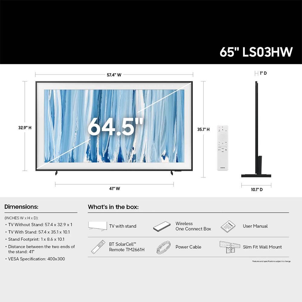 65" LS03HW

Dimensions:
- TV Without Stand: 57.4" W x 32.9" H x 1"
- TV With Stand: 57.4" W x 35.1" H x 10.1"
- Stand Footprint: 1" x 8.6" x 10.1"
- Distance between the two ends of the stand: 41"
- VESA Specification: 400x300

What's in the box:
- TV with stand
- Wireless One Connect Box
- Power Cable
- User Manual
- Slim Fit Wall Mount
- BT SolarCell Remote TM2661H