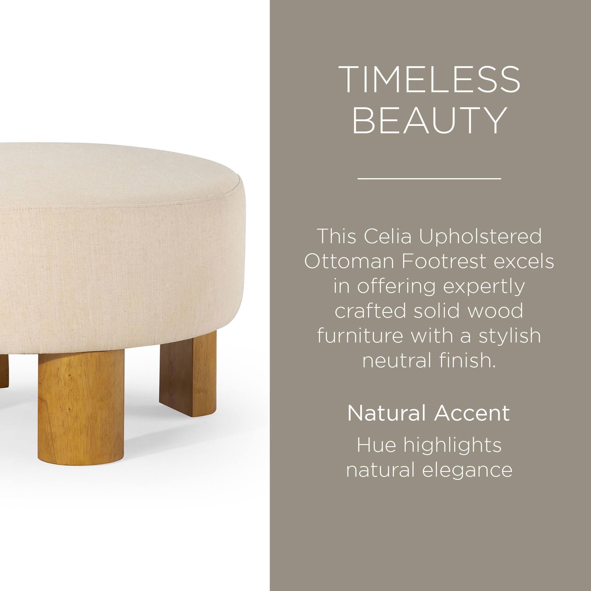 TIMELESS BEAUTY

This Celia Upholstered Ottoman Footrest excels in offering expertly crafted solid wood furniture with a stylish neutral finish.

Natural Accent Hue highlights natural elegance