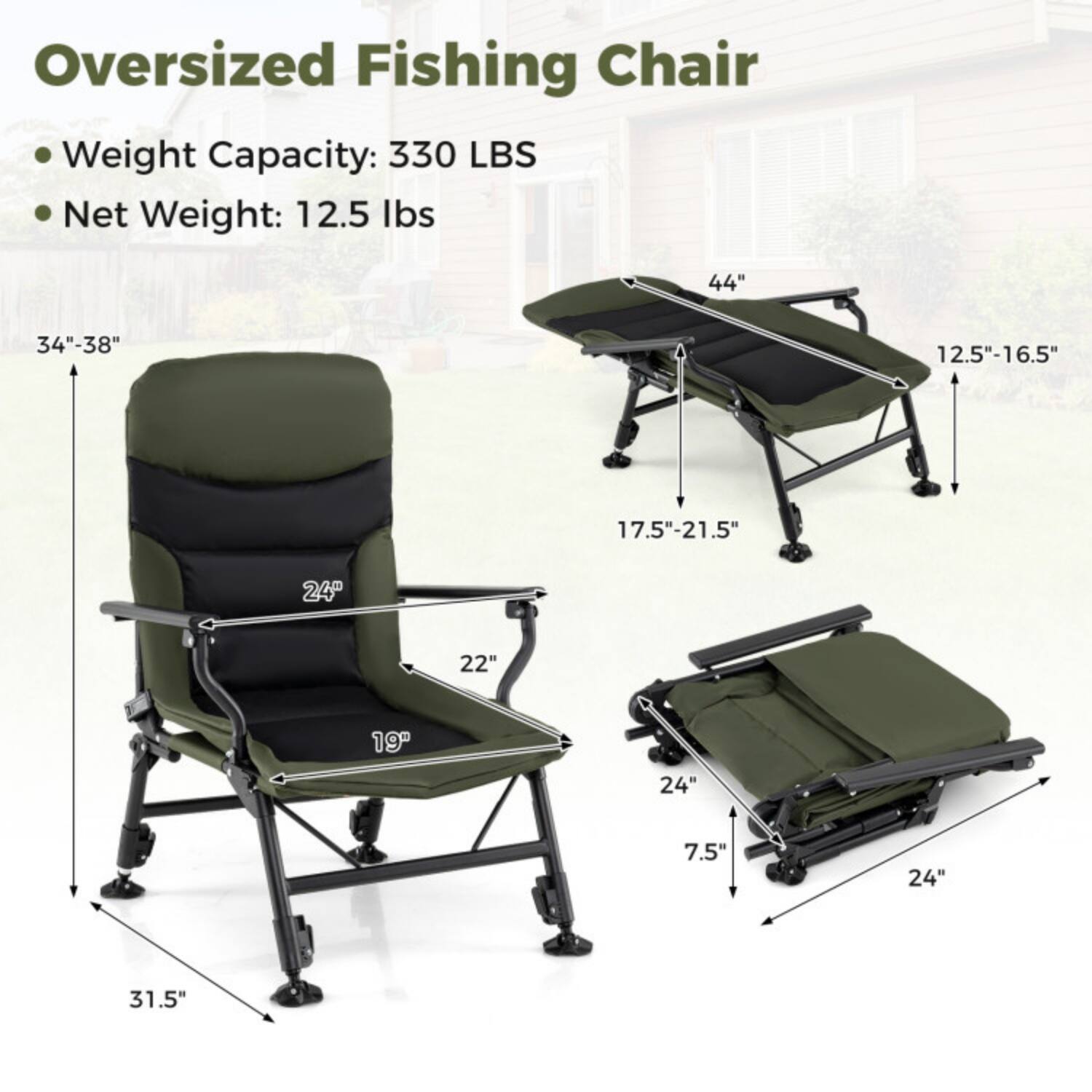 Oversized Fishing Chair  
Weight Capacity: 330 LBS  
Net Weight: 12.5 lbs  

Dimensions:  
- Height: 34"-38"  
- Width: 44"  
- Depth: 12.5"-16.5"  
- Seat Height: 17.5"-21.5"  
- Seat Width: 22"  
- Seat Depth: 19"  
- Armrest Height: 24"  
- Folded Length: 31.5"  
- Folded Width: 24"  
- Folded Depth: 7.5"