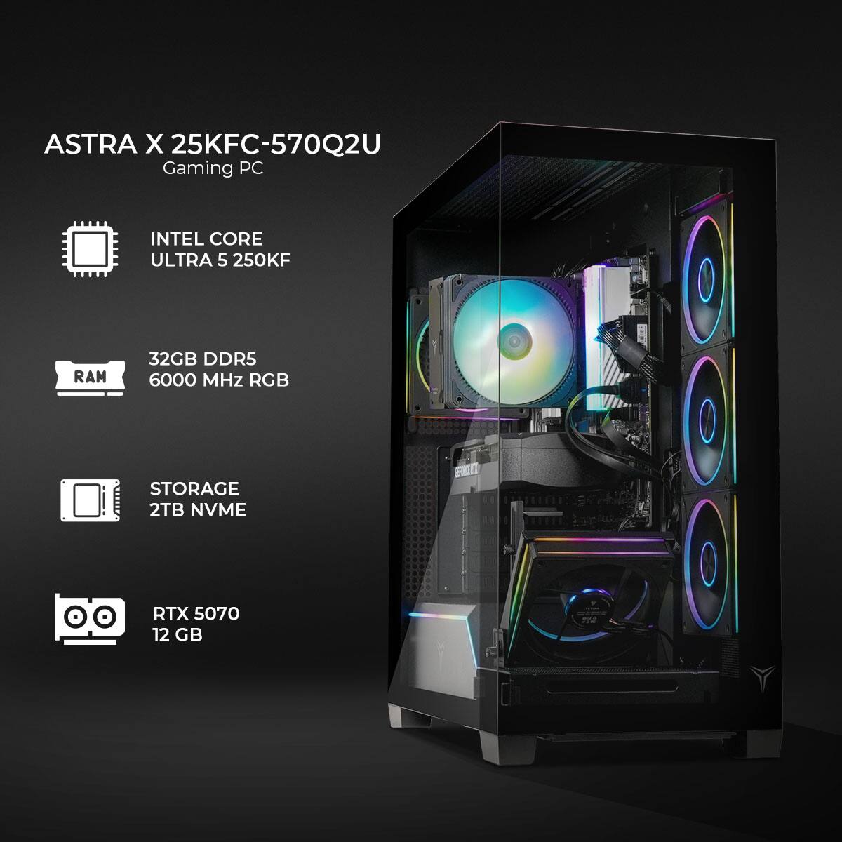ASTRA X 25KFC-570Q2U Gaming PC  
INTEL CORE ULTRA 5 250KF  
32GB DDR5 RAM 6000 MHz RGB  
STORAGE 2TB NVME  
RTX 5070 12 GB