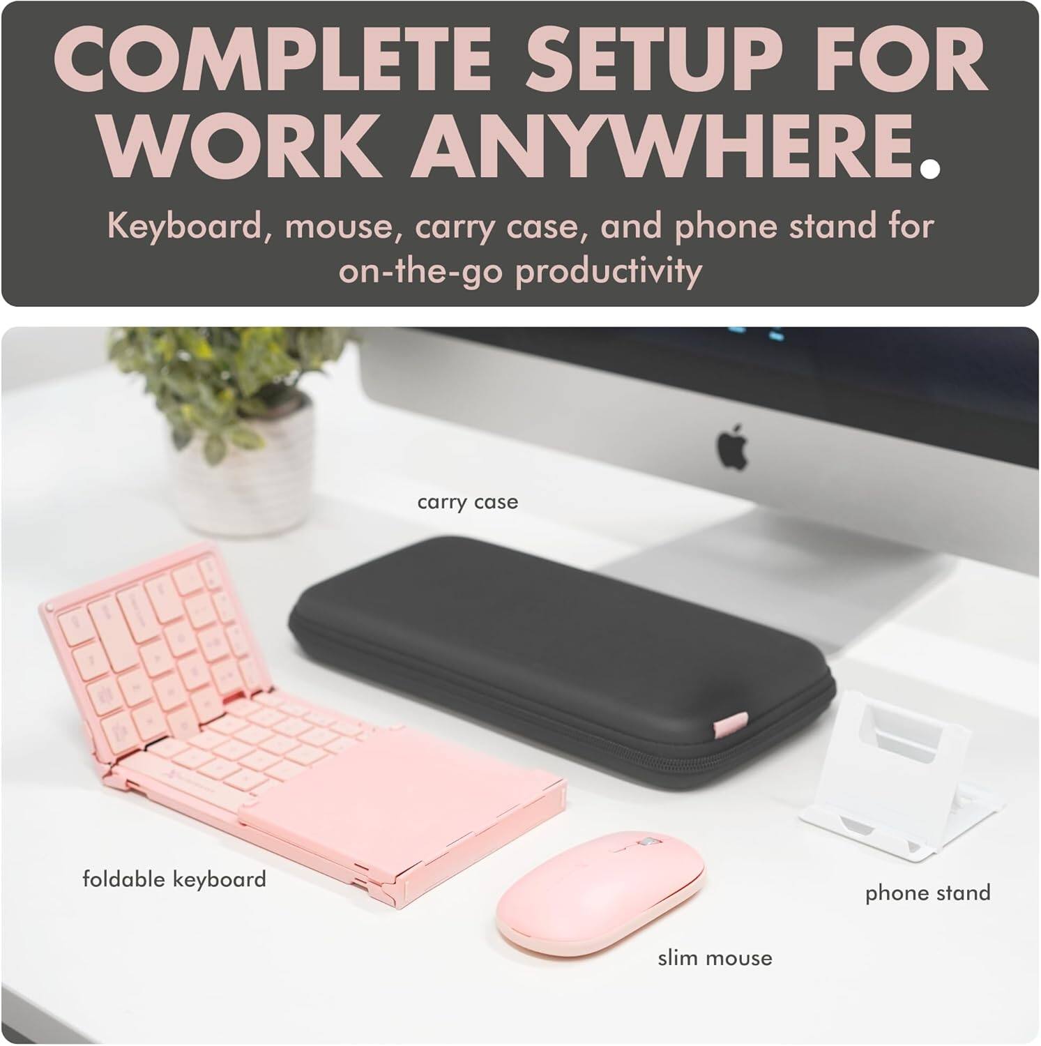 COMPLETE SETUP FOR WORK ANYWHERE.

Keyboard, mouse, carry case, and phone stand for on-the-go productivity

- carry case
- foldable keyboard
- slim mouse
- phone stand