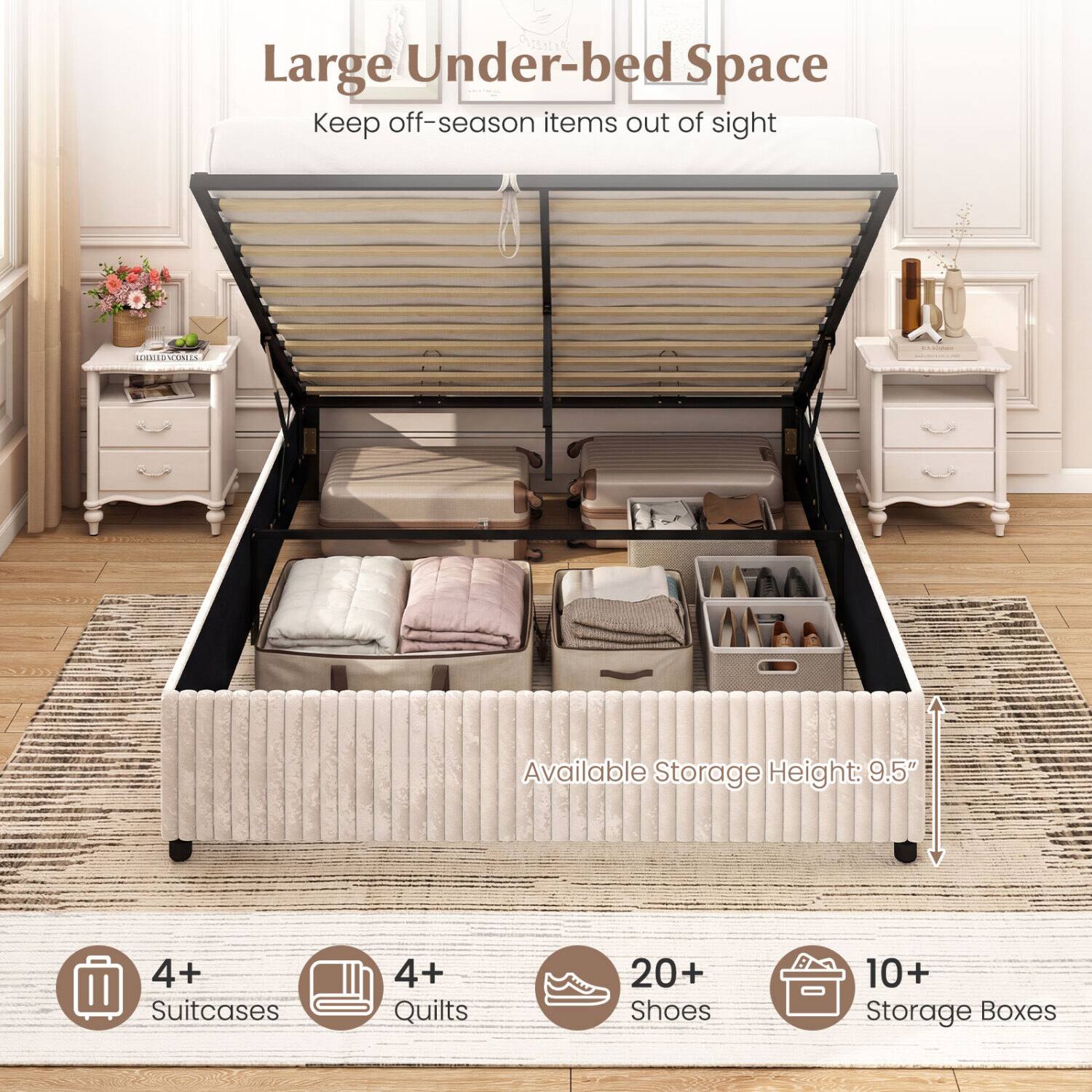 Large Under-bed Space  
Keep off-season items out of sight  

Available Storage Height: 9.5"  

4+ Suitcases  
4+ Quilts  
20+ Shoes  
10+ Storage Boxes
