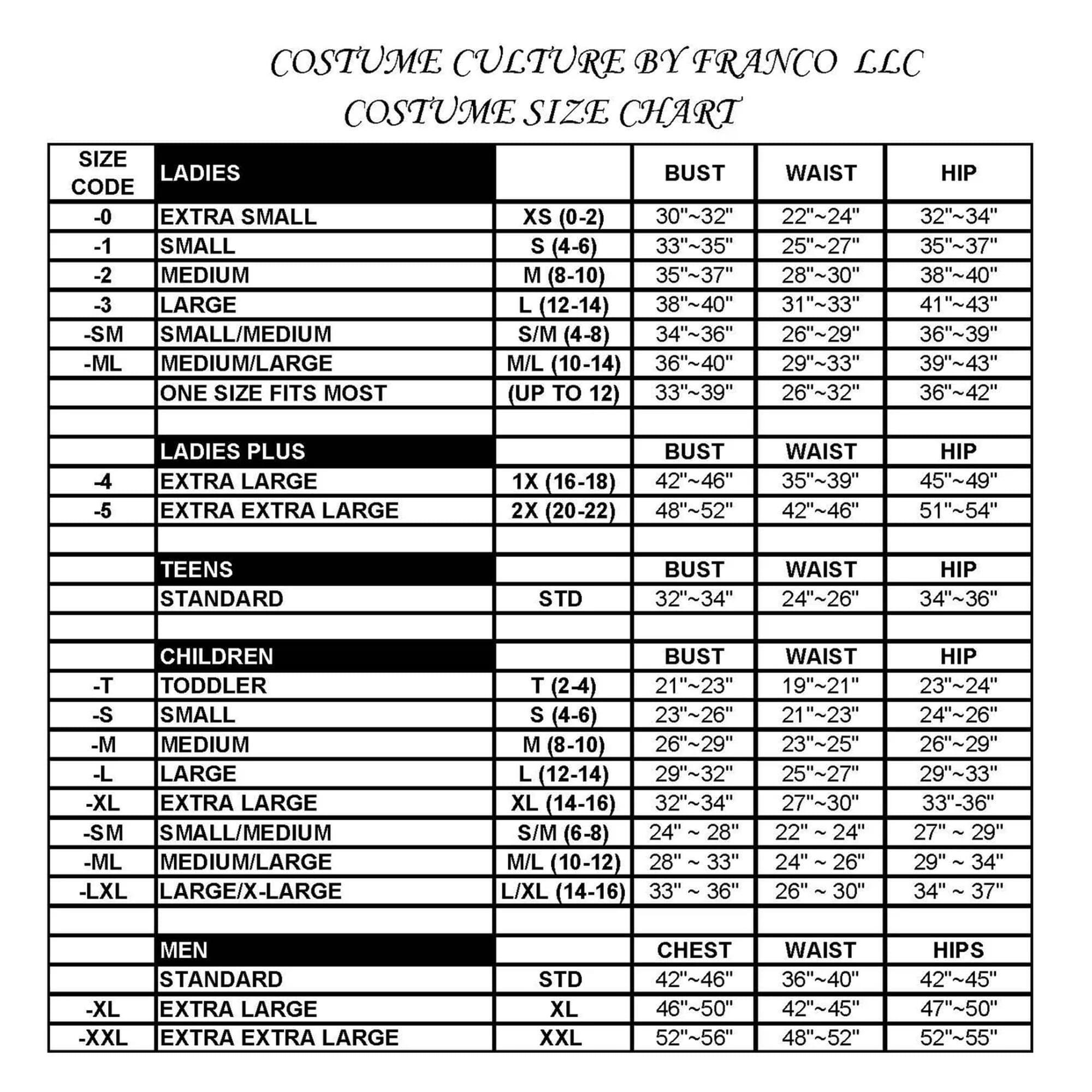 COSTUME CULTURE BY FRANCO LLC  
COSTUME SIZE CHART  

**LADIES**  
-0 EXTRA SMALL XS (0-2)  
  BUST: 30"~32"  
  WAIST: 22"~24"  
  HIP: 32"~34"  

-1 SMALL S (4-6)  
  BUST: 33"~35"  
  WAIST: 25"~27"  
  HIP: 35"~37"  

-2 MEDIUM M (8-10)  
  BUST: 35"~37"  
  WAIST: 28"~30"  
  HIP: 38"~40"  

-3 LARGE L (12-14)  
  BUST: 38"~40"  
  WAIST: 31"~33"  
  HIP: 41"~43"  

-SM SMALL/MEDIUM S/M (4-8)  
  BUST: 34"~36"  
  WAIST: 26"