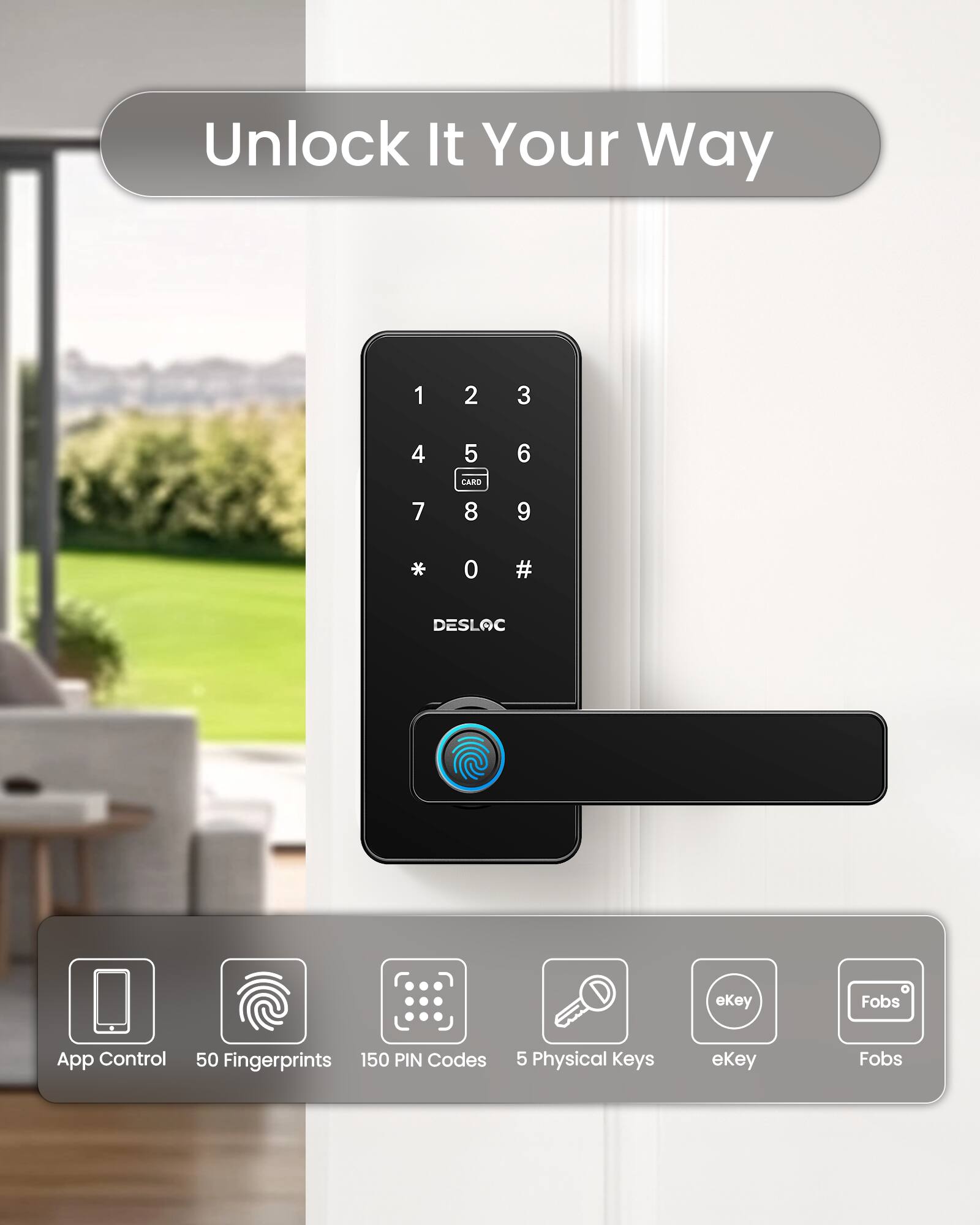 Unlock It Your Way

1 2 3
4 5 6
7 8 9
* 0 #

CARD
DESLOC

App Control
50 Fingerprints
150 PIN Codes
5 Physical Keys
eKey
Fobs