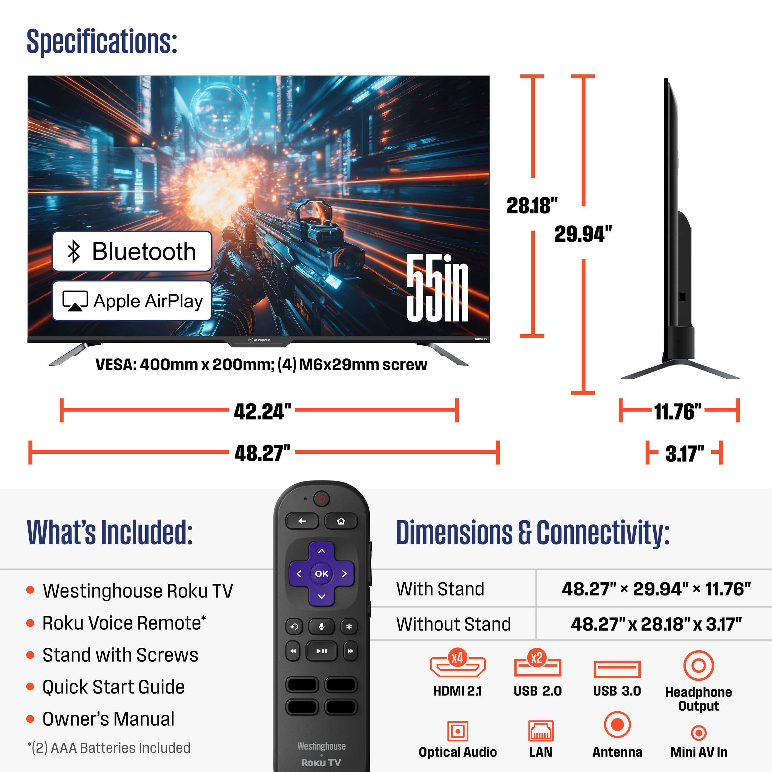 Specifications:
- 55" TV
- Bluetooth
- Apple AirPlay
- VESA: 400mm x 200mm; (4) M6x29mm screw

Dimensions:
- Width with Stand: 48.27"
- Height with Stand: 29.94"
- Depth with Stand: 11.76"
- Width without Stand: 48.27"
- Height without Stand: 28.18"
- Depth without Stand: 3.17"

What's Included:
- Westinghouse Roku TV
- Roku Voice Remote*
- Stand with Screws
- Quick Start Guide
- Owner's Manual
- (2) AAA Batteries Included

Connectivity:
- HDMI 2.1
- USB 2.0
- USB 3.0
- Optical Audio
- LAN
- Headphone Output
- Antenna
- Mini AV In