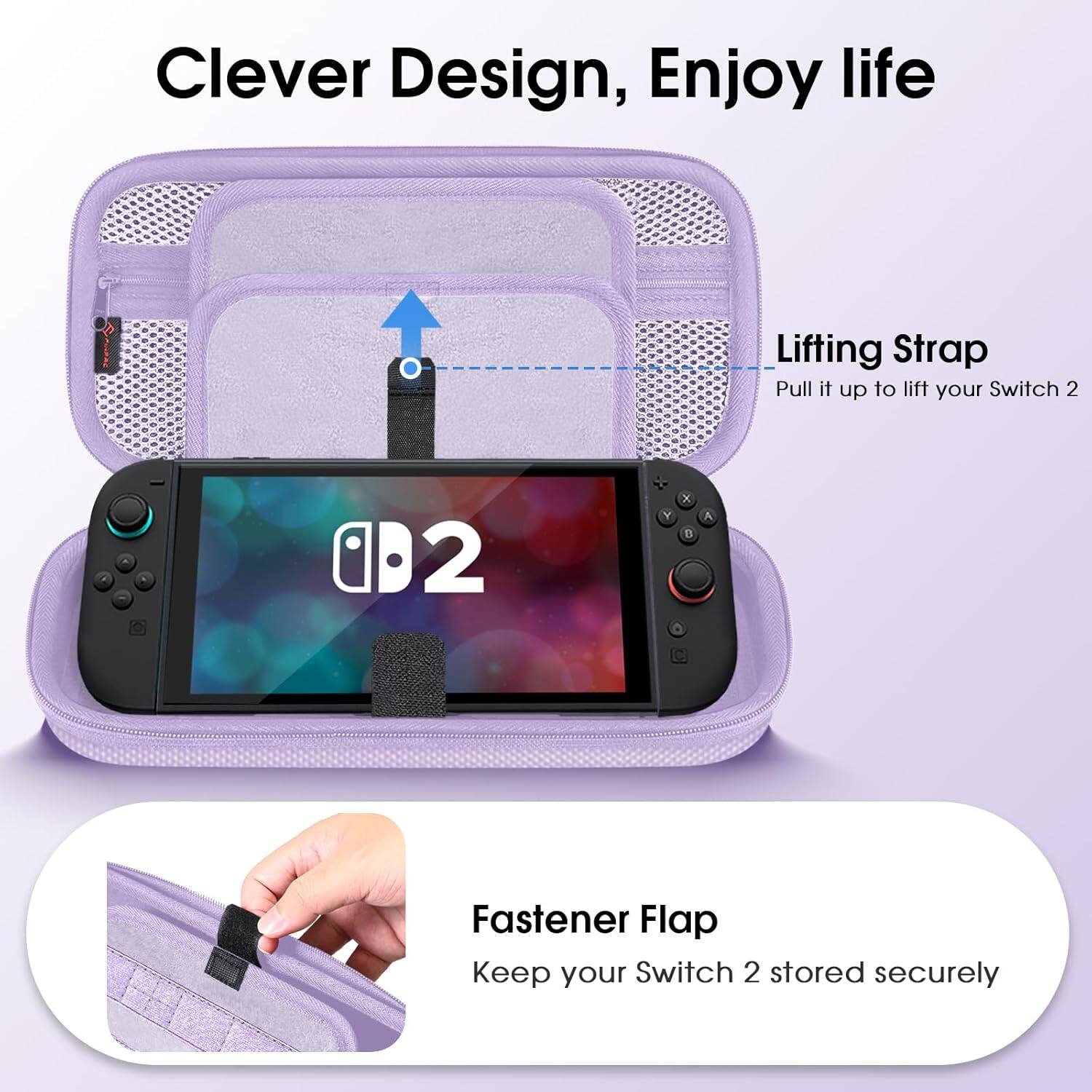 Clever Design, Enjoy life

Lifting Strap
Pull it up to lift your Switch 2

Fastener Flap
Keep your Switch 2 stored securely