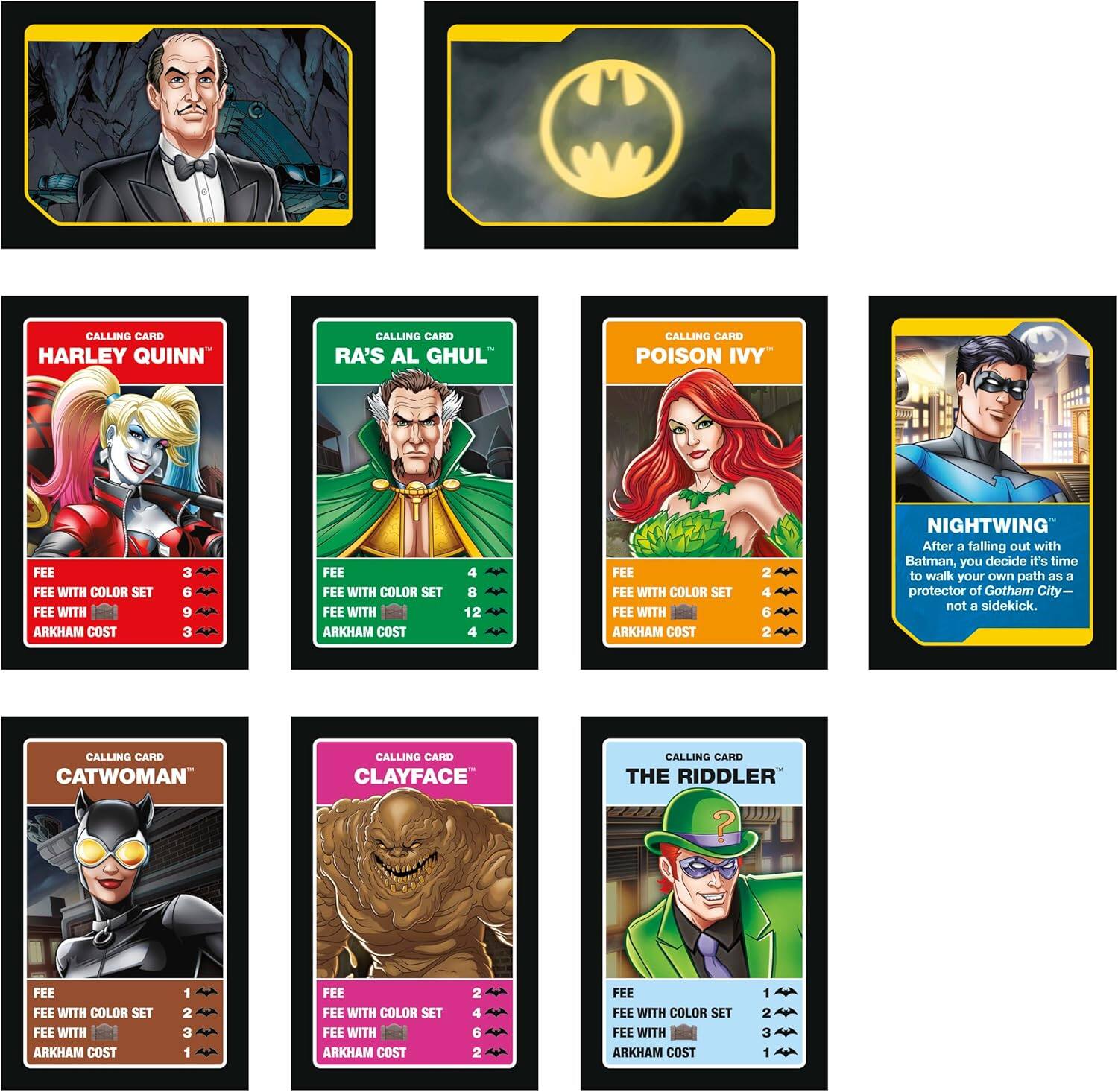 CALLING CARD HARLEY QUINN  
CALLING CARD RA'S AL GHUL  
CALLING CARD POISON IVY  
CALLING CARD NIGHTWING  
CALLING CARD CATWOMAN  
CALLING CARD CLAYFACE  
CALLING CARD THE RIDDLER  

FEE  
FEE WITH COLOR SET  
FEE WITH ARKHAM COST  

HARLEY QUINN  
3  
6  
9  
3  

RA'S AL GHUL  
4  
8  
12  
4  

POISON IVY  
2  
4  
5  
2  

NIGHTWING  
1  
2  
3  
1  

CATWOMAN  
1  
2  
3  
1  

CLAYFACE  
2  
2  
4  
2  

THE RIDDLER  
1  
2  
3  
1  

After a falling out with Batman, you decide it's time to walk your own path as a protector of Gotham City— not a sidekick.