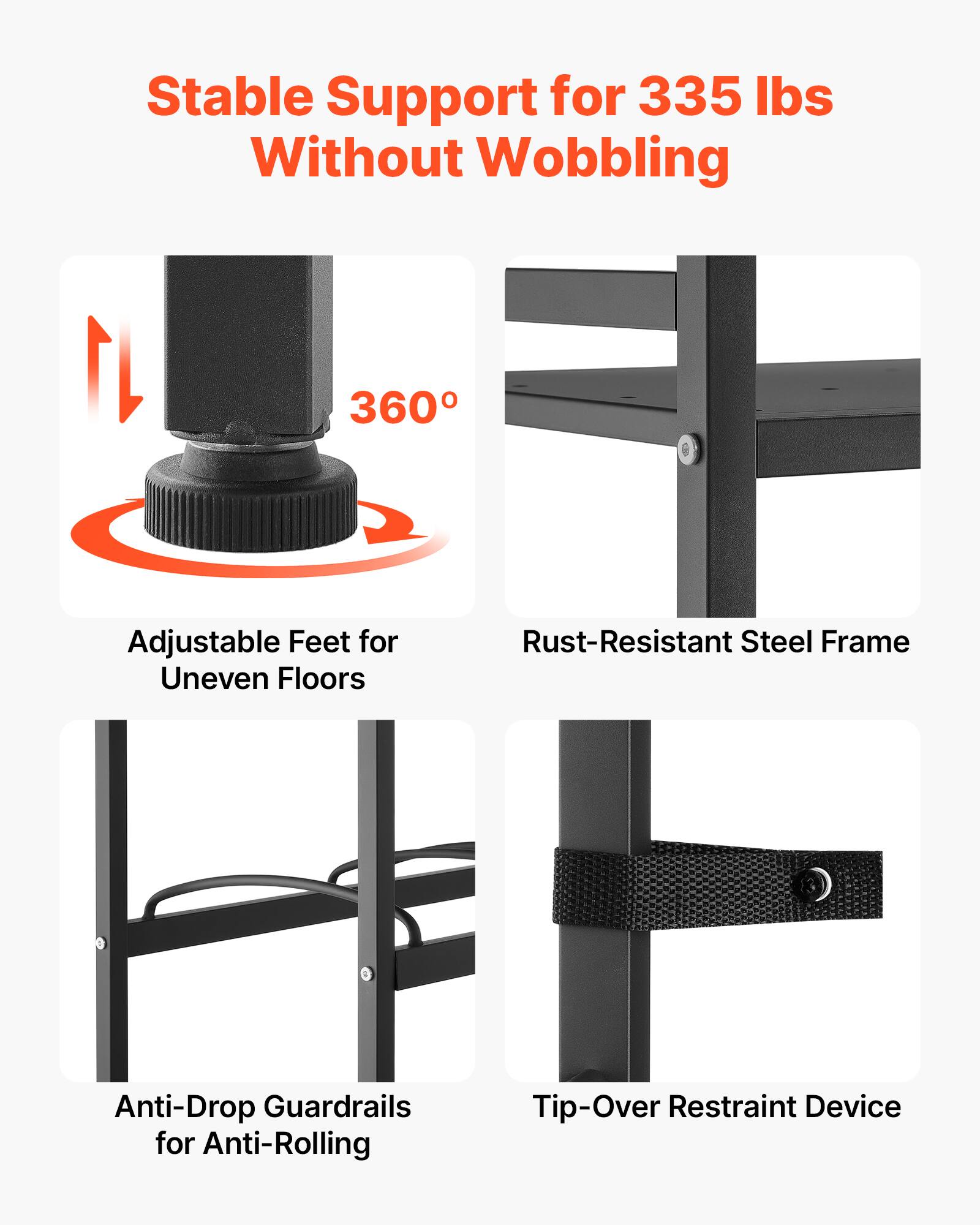 Stable Support for 335 lbs Without Wobbling  
360° Adjustable Feet for Uneven Floors  
Rust-Resistant Steel Frame  
Anti-Drop Guardrails for Anti-Rolling  
Tip-Over Restraint Device