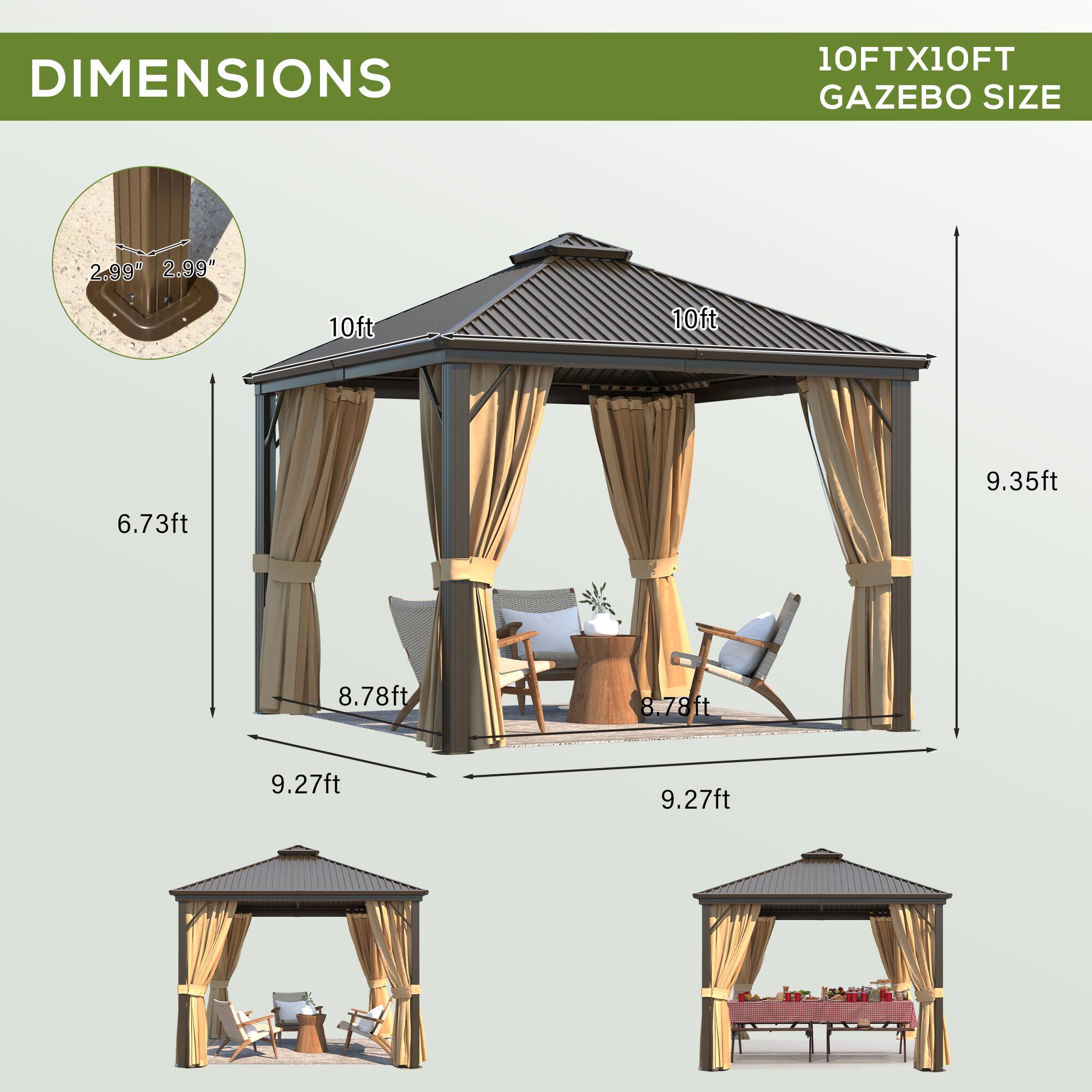 DIMENSIONS  
10FTX10FT GAZEBO SIZE  

- 2.99"  
- 2.99"  
- 10ft  
- 10ft  
- 6.73ft  
- 9.35ft  
- 8.78ft  
- 8.78ft  
- 9.27ft  
- 9.27ft