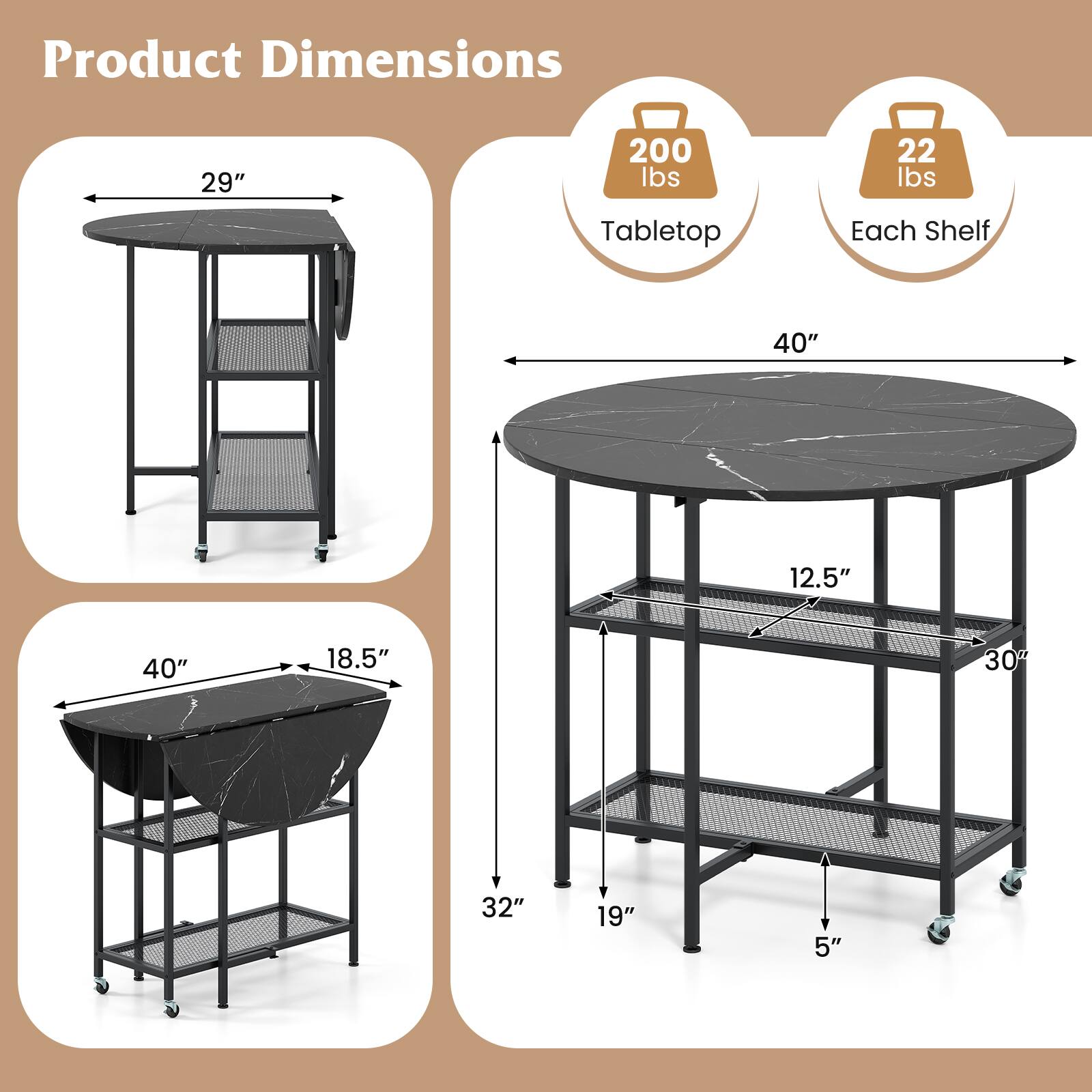 Product Dimensions

- Tabletop: 200 lbs
- Each Shelf: 22 lbs

- 29" (height)
- 40" (diameter)
- 18.5" (depth)
- 32" (height from floor to tabletop)
- 19" (height from floor to bottom shelf)
- 5" (shelf spacing)
- 12.5" (shelf width)
- 30° (shelf angle)