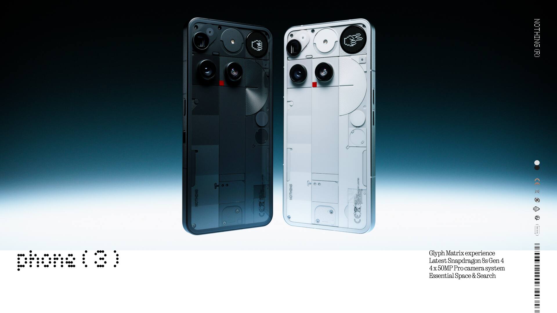 NOTHING (R) NOTHING I CE 20  
phone (8)  

Glyph Matrix experience  
Latest Snapdragon 8s Gen 4  
4 x 50MP Pro camera system  
Essential Space & Search