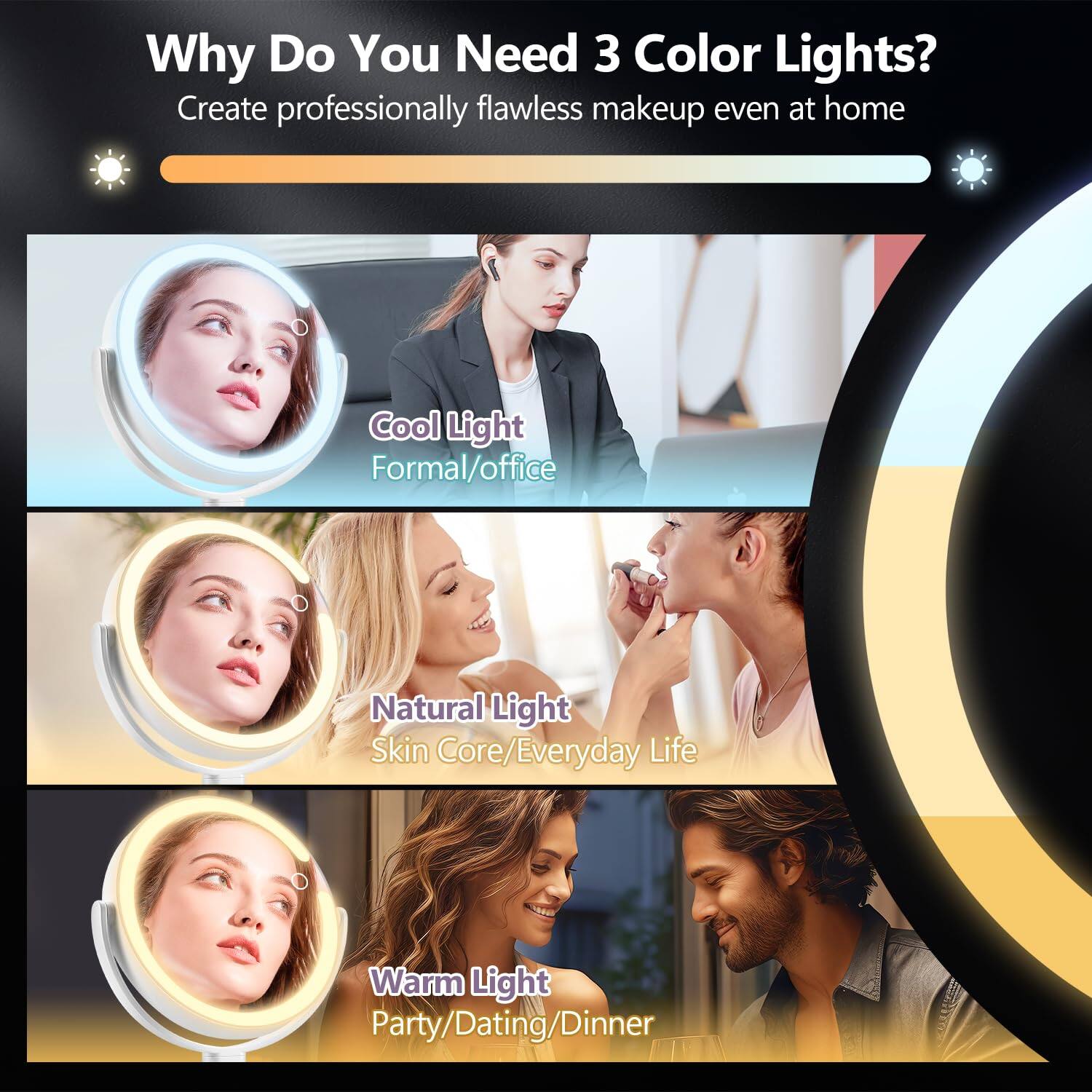 Why Do You Need 3 Color Lights?  
Create professionally flawless makeup even at home  

Cool Light  
Formal/Office  

Natural Light  
Skin Core/Everyday Life  

Warm Light  
Party/Dating/Dinner