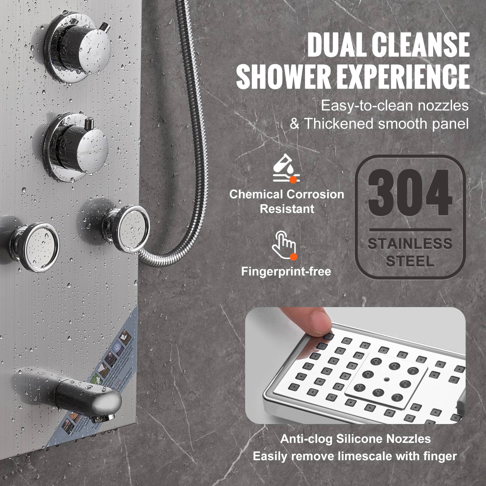 DUAL CLEANSE SHOWER EXPERIENCE  
Easy-to-clean nozzles & Thickened smooth panel  

Chemical Corrosion Resistant  
Fingerprint-free  

304 STAINLESS STEEL  

Anti-clog Silicone Nozzles  
Easily remove limescale with finger