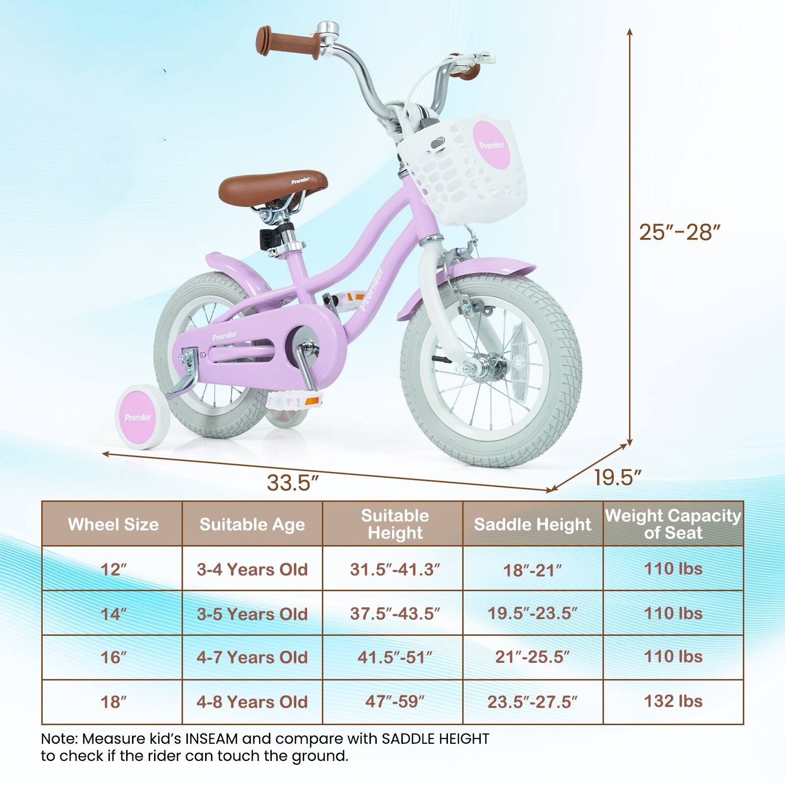 Pronder Aorr 25"-28" J0L

Pronder

Pronder

33.5" 19.5" Wheel Size

Suitable Age Suitable Height Saddle Weight Capacity Height of Seat

12" 3-4 Years Old 31.5"-41.3" 18"-21" 110 lbs

14" 3-5 Years Old 37.5"-43.5" 19.5"-23.5" 110 lbs

16" 4-7 Years Old 41.5"-51" 21"-25.5" 110 lbs

18" 4-8 Years Old 47"-59" 23.5"-27.5" 132 lbs

Note: Measure kid's INSEAM and compare with SADDLE HEIGHT to check if the rider can touch the ground.