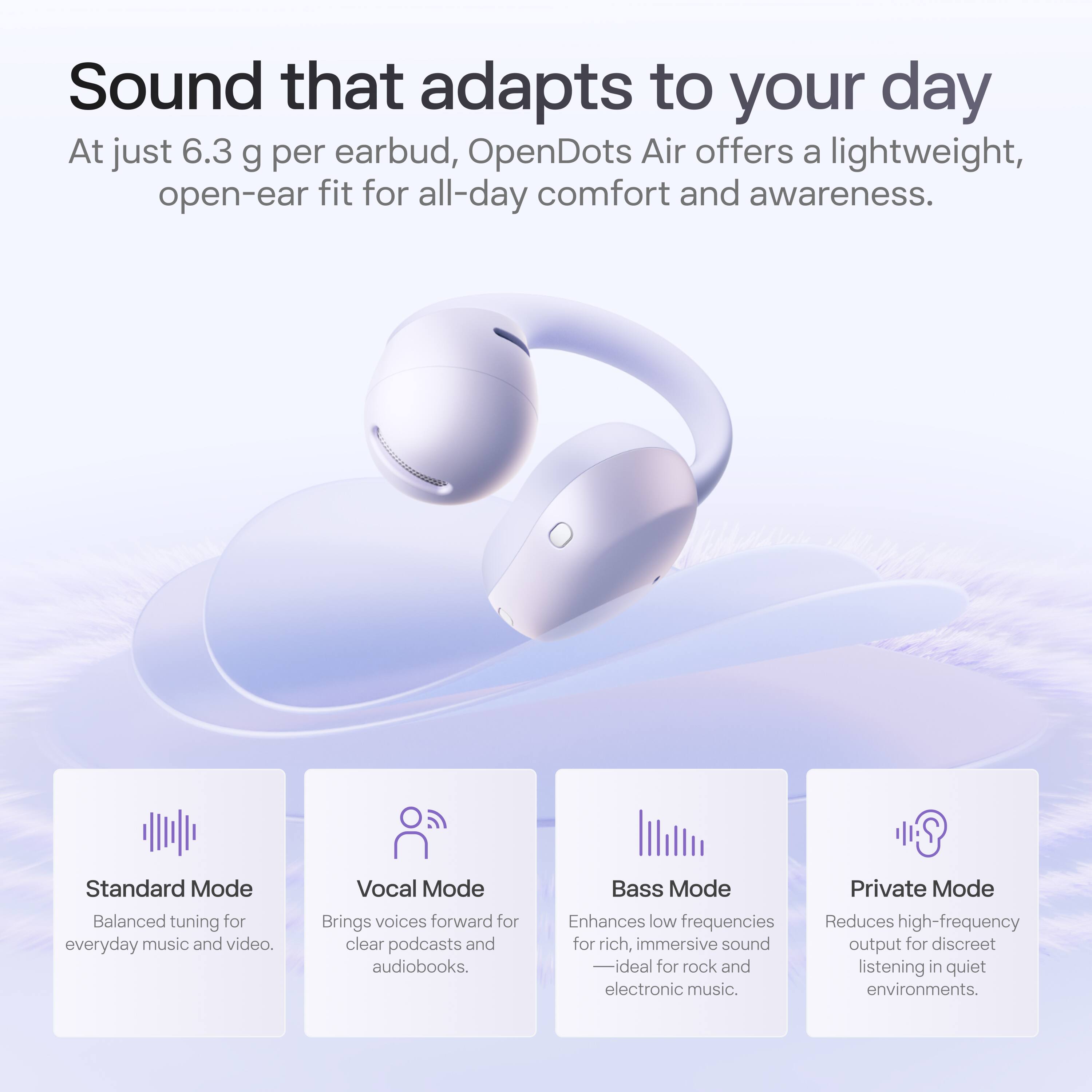 Sound that adapts to your day

At just 6.3 g per earbud, OpenDots Air offers a lightweight, open-ear fit for all-day comfort and awareness.

Standard Mode
Balanced tuning for everyday music and video.

Vocal Mode
Brings voices forward for clear podcasts and audiobooks.

Bass Mode
Enhances low frequencies for rich, immersive sound - ideal for rock and electronic music.

Private Mode
Reduces high-frequency output for discreet listening in quiet environments.