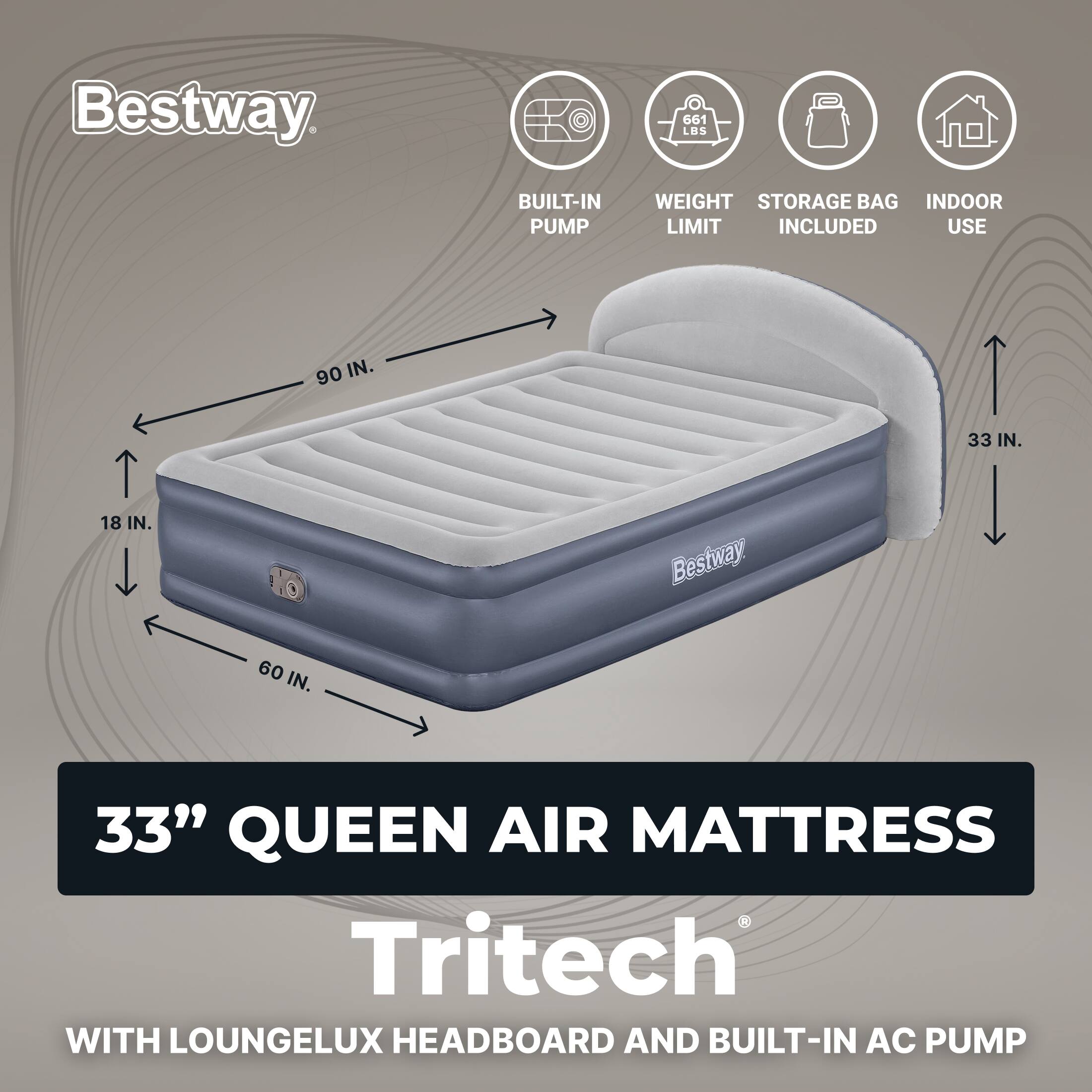 Bestway  
661 LBS  
BUILT-IN PUMP  
WEIGHT STORAGE BAG INDOOR LIMIT INCLUDED USE  
90 IN.  
33 IN.  
18 IN.  
60 IN.  
33" QUEEN AIR MATTRESS  
Tritech WITH LOUNGELUX HEADBOARD AND BUILT-IN AC PUMP