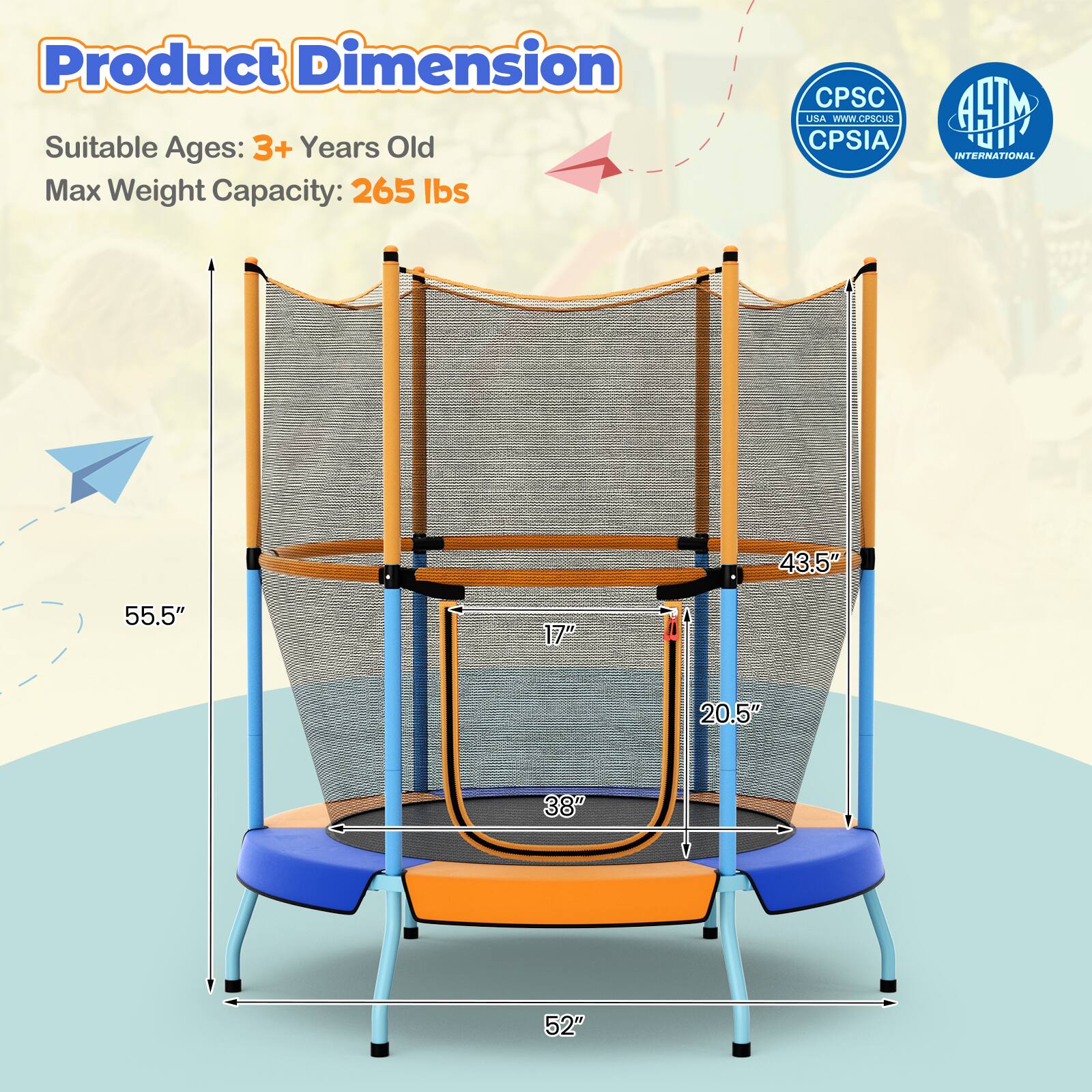 Product Dimension  
Suitable Ages: 3+ Years Old  
Max Weight Capacity: 265 lbs  

43.5"  
55.5"  
17"  
20.5"  
38"  
52"  

CPSC USA - www.cpsc.gov  
CPSIA  
ASTM INTERNATIONAL