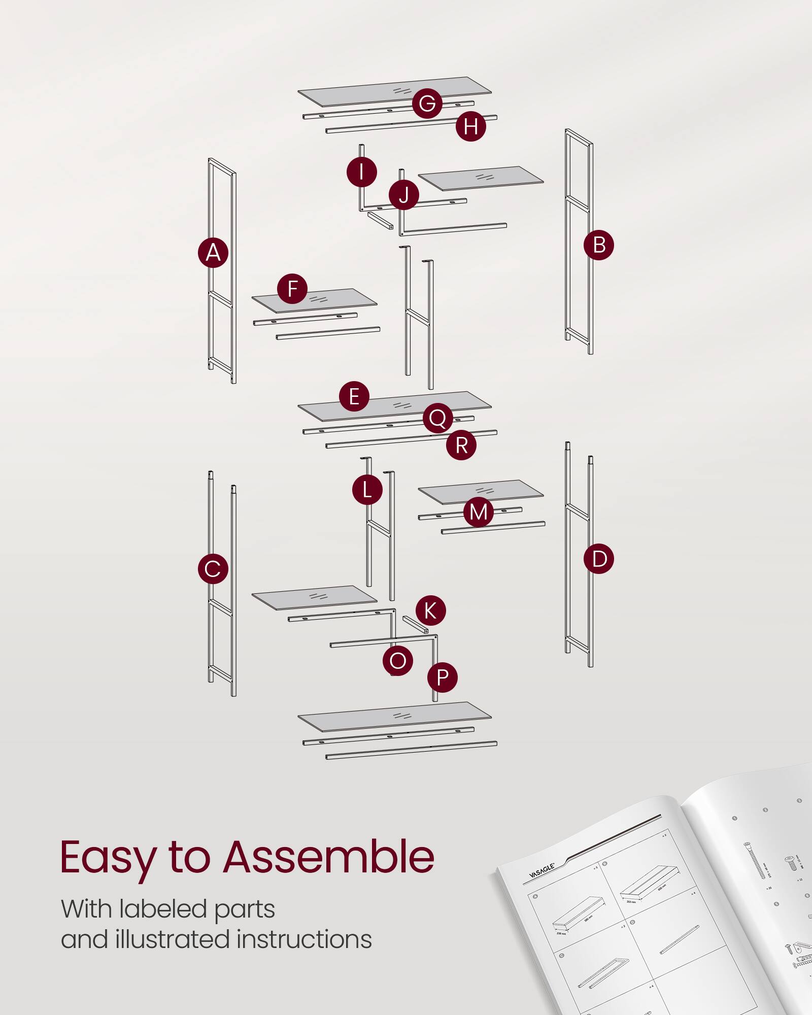 Easy to Assemble  
With labeled parts and illustrated instructions  

G H I J A F E Q R L M C D K O P