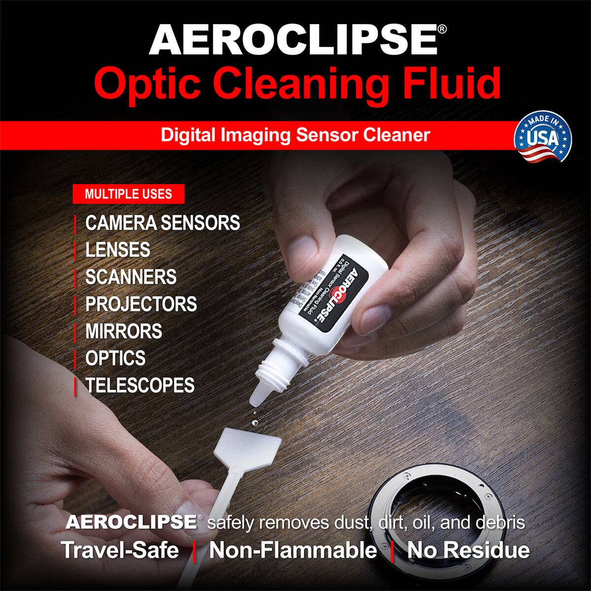 AEROCLIPSE Optic Cleaning Fluid  
MADE IN USA  
Digital Imaging Sensor Cleaner  
MULTIPLE USES: CAMERA SENSORS, LENSES, SCANNERS, PROJECTORS, MIRRORS, OPTICS, TELESCOPES  
190 Digital  
AEROCLIPSE® safely removes dust, dirt, oil, and debris  
Travel-Safe | Non-Flammable | No Residue